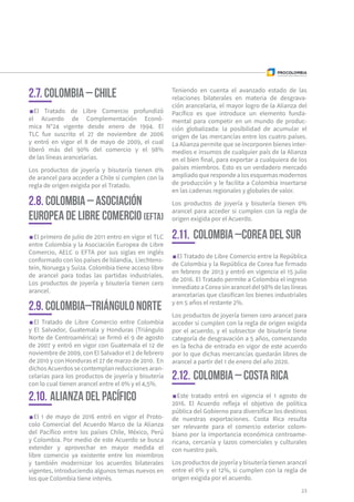 El primero de julio de 2011 entro en vigor el TLC
entre Colombia y la Asociación Europea de Libre
Comercio, AELC o EFTA por sus siglas en inglés
conformado con los países de Islandia, Liechtens-
tein, Noruega y Suiza. Colombia tiene acceso libre
de arancel para todas las partidas industriales.
Los productos de joyería y bisutería tienen cero
arancel.
El Tratado de Libre Comercio entre la República
de Colombia y la República de Corea fue firmado
en febrero de 2013 y entró en vigencia el 15 julio
de 2016. El Tratado permite a Colombia el ingreso
inmediatoaCoreasinaranceldel98%delaslíneas
arancelarias que clasifican los bienes industriales
y en 5 años el restante 2%.
Los productos de joyería tienen cero arancel para
acceder si cumplen con la regla de origen exigida
por el acuerdo, y el subsector de bisutería tiene
categoría de desgravación a 5 años, comenzando
en la fecha de entrada en vigor de este acuerdo
por lo que dichas mercancías quedarán libres de
arancel a partir del 1 de enero del año 2020.
Este tratado entró en vigencia el 1 agosto de
2016. El Acuerdo refleja el objetivo de política
pública del Gobierno para diversificar los destinos
de nuestras exportaciones. Costa Rica resulta
ser relevante para el comercio exterior colom-
biano por la importancia económica centroame-
ricana, cercanía y lazos comerciales y culturales
con nuestro país.
Los productos de joyería y bisutería tienen arancel
entre el 0% y el 12%, si cumplen con la regla de
origen exigida por el acuerdo.
El Tratado de Libre Comercio entre Colombia
y El Salvador, Guatemala y Honduras (Triángulo
Norte de Centroamérica) se firmó el 9 de agosto
de 2007 y entró en vigor con Guatemala el 12 de
noviembre de 2009, con El Salvador el 2 de febrero
de 2010 y con Honduras el 27 de marzo de 2010. En
dichos Acuerdos se contemplan reducciones aran-
celarias para los productos de joyería y bisutería
con lo cual tienen arancel entre el 0% y el 4,5%.
El 1 de mayo de 2016 entró en vigor el Proto-
colo Comercial del Acuerdo Marco de la Alianza
del Pacífico entre los países Chile, México, Perú
y Colombia. Por medio de este Acuerdo se busca
extender y aprovechar en mayor medida el
libre comercio ya existente entre los miembros
y también modernizar los acuerdos bilaterales
vigentes, introduciendo algunos temas nuevos en
los que Colombia tiene interés.
2.8. Colombia – Asociación
Europea de Libre Comercio (EFTA)
2.11.	Colombia –Corea del Sur
2.12.	Colombia – Costa Rica
2.9. Colombia–Triángulo Norte
2.10.	Alianza del Pacífico
Teniendo en cuenta el avanzado estado de las
relaciones bilaterales en materia de desgrava-
ción arancelaria, el mayor logro de la Alianza del
Pacífico es que introduce un elemento funda-
mental para competir en un mundo de produc-
ción globalizada: la posibilidad de acumular el
origen de las mercancías entre los cuatro países.
La Alianza permite que se incorporen bienes inter-
medios e insumos de cualquier país de la Alianza
en el bien final, para exportar a cualquiera de los
países miembros. Esto es un verdadero mercado
ampliadoquerespondealosesquemasmodernos
de producción y le facilita a Colombia insertarse
en las cadenas regionales y globales de valor.
Los productos de joyería y bisutería tienen 0%
arancel para acceder si cumplen con la regla de
origen exigida por el Acuerdo.
23
El Tratado de Libre Comercio profundizó
el Acuerdo de Complementación Econó-
mica N°24 vigente desde enero de 1994. El
TLC fue suscrito el 27 de noviembre de 2006
y entró en vigor el 8 de mayo de 2009, el cual
liberó más del 90% del comercio y el 98%
de las líneas arancelarias.
Los productos de joyería y bisutería tienen 0%
de arancel para acceder a Chile si cumplen con la
regla de origen exigida por el Tratado.
2.7. Colombia – Chile
 