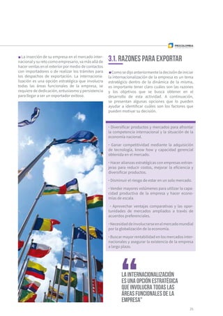 La inserción de su empresa en el mercado inter-
nacionalysuretocomoempresario,vamásalláde
hacer ventas en el exterior por medio de contactos
con importadores o de realizar los trámites para
los despachos de exportación. La internaciona-
lización es una opción estratégica que involucra
todas las áreas funcionales de la empresa, se
requiere de dedicación, entusiasmo y persistencia
para llegar a ser un exportador exitoso.
Comosedijoanteriormenteladecisióndeiniciar
la internacionalización de la empresa es un tema
estratégico dentro de la dinámica de la misma,
es importante tener claro cuáles son las razones
y los objetivos que se busca obtener en el
desarrollo de esta actividad. A continuación,
se presentan algunas opciones que lo pueden
ayudar a identificar cuáles son los factores que
pueden motivar su decisión.
25
3.1. Razones para exportar
· Diversificar productos y mercados para afrontar
la competencia internacional y la situación de la
economía nacional.
· Ganar competitividad mediante la adquisición
de tecnología, know how y capacidad gerencial
obtenida en el mercado.
· Hacer alianzas estratégicas con empresas extran-
jeras para reducir costos, mejorar la eficiencia y
diversificar productos.
· Disminuir el riesgo de estar en un solo mercado.
· Vender mayores volúmenes para utilizar la capa-
cidad productiva de la empresa y hacer econo-
mías de escala.
· Aprovechar ventajas comparativas y las opor-
tunidades de mercados ampliados a través de
acuerdos preferenciales.
·Necesidaddeinvolucrarseenelmercadomundial
por la globalización de la economía.
· Buscar mayor rentabilidad en los mercados inter-
nacionales y asegurar la existencia de la empresa
a largo plazo.
La internacionalización
es una opción estratégica
que involucra todas las
áreas funcionales de la
empresa"
 