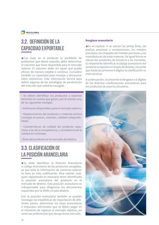 26
Con base en el producto (o portafolio de
productos) que desea exportar, debe determinar
el volumen que tiene disponible para el mercado
externo. El volumen debe ser aquel que pueda
ofrecer de manera estable o continua. Considere
también su capacidad para manejar y almacenar
estos volúmenes. Esta información servirá para
definir algunas de las estrategias de penetración
del mercado que usted ha escogido.
Se debe identificar la Posición Arancelaria
o Código Arancelario de los productos escogidos,
ya que toda la información de comercio exterior
se basa en esta codificación. Para realizar cual-
quier exportación es necesario tener identificada
la posición arancelaria del producto en el
mercado de destino. Esta posición arancelaria es
indispensable para diligenciar los documentos
requeridos por la DIAN y el país destino.
Con la posición arancelaria también se pueden
investigar las estadísticas de importación de dife-
rentes países, determinar los tasas arancelarias
e impuestos adicionales que se deben pagar en
el momento de ingresar al mercado objetivo, así
como las preferencias que otorga dicho mercado.
3.2. Definición de la
capacidad exportable
3.3. Clasificación de
la posición arancelaria
· Se deben identificar los productos a exportar
teniendo en cuenta que gocen, por lo menos una,
de las siguientes ventajas:
· Volúmenes disponibles para el mercado externo.
· Abastecimiento del producto o materias primas
(ventajas en precio, volumen, calidad o disponibi-
lidad).
· Características de calidad del producto supe-
riores a las de la competencia, y consistencia de la
calidad en el tiempo.
· Éxito del producto en el mercado doméstico.
Desglose arancelario
En el capítulo 71 se ubican las perlas finas, las
piedras preciosas o semipreciosas, los metales
preciosos, los chapados de metales preciosos y las
manufacturas de estas materias. De igual forma se
ubican los productos de bisutería y las monedas.
Es importante identificar el código arancelario del
productoaexportarenelpaísdedestino,recuerde
que hasta los primeros 6 dígitos la clasificación es
internacional.
A continuación, se presenta el desglose a 6 dígitos
de las distintas clasificaciones arancelarias para
los productos de joyería y bisutería.
 
