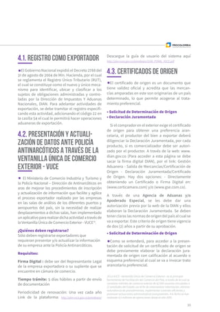 18 La VUCE –Ventanilla Única de Comercio Exterior– es la principal
herramienta de Facilitación del Comercio del País, a través de la cual se
canalizan trámites de comercio exterior de 62.000 usuarios vinculados a
21 entidades del Estado con el fin de intercambiar información, eliminar
redundancia de procedimientos, implementar controles eficientes y
promover actuaciones administrativas transparentes. A la fecha se han
realizado 4,5 millones de operaciones desde el año 2005.
El Gobierno Nacional expidió el Decreto 2788 del
31 de agosto de 2004 de Min. Hacienda, por el cual
se reglamenta el Registro Único Tributario (RUT),
el cual se constituye como el nuevo y único meca-
nismo para identificar, ubicar y clasificar a los
sujetos de obligaciones administradas y contro-
ladas por la Dirección de Impuestos Y Aduanas
Nacionales, DIAN. Para adelantar actividades de
exportación, se debe tramitar el registro especifi-
cando esta actividad, adicionando el código 22 en
la casilla 54 el cual le permitirá hacer operaciones
aduaneras de exportación.
El Ministerio de Comercio Industria y Turismo y
la Policía Nacional – Dirección de Antinarcóticos en
aras de mejorar los procedimientos de inscripción
y actualización de información que facilite y agilice
el proceso exportador realizado por las empresas
en las salas de análisis de los diferentes puertos y
aeropuertos del país, sin la necesidad de realizar
desplazamientos a dichas salas, han implementado
unaplicativopararealizardichaactividadatravésde
la Ventanilla Única de Comercio Exterior - VUCE18
.
¿Quiénes deben registrarse?
Sólo deben registrarse exportadores que
requieran presentar y/o actualizar la información
de su empresa ante la Policía Antinarcóticos.
Requisitos:
Firma Digital : debe ser del Representante Legal
de la empresa exportadora o su suplente que se
encuentre en cámara de comercio.
Tiempo trámite: 5 días hábiles a partir de envío
de documentación
Periodicidad de renovación: Una vez cada año
Link de la plataforma: http://pbn.vuce.gov.co/ponalexpo/
El certificado de origen es un documento que
tiene validez oficial y acredita que las mercan-
cías amparadas en este son originarias de un país
determinado, lo que permite acogerse al trata-
miento preferencial.
• Solicitud de Determinación de Origen
• Declaración Juramentada
Si el comprador en el exterior exige el certificado
de origen para obtener una preferencia aran-
celaria, el productor del bien a exportar deberá
diligenciar la Declaración Juramentada, por cada
producto, si es comercializador debe ser autori-
zado por el productor. A través de la web: www.
dian.gov.co (Para acceder a esta página se debe
sacar la firma digital DIAN), por el link: Gestión
Aduanera - Salida de Mercancías/Certificación de
Origen - Declaración Juramentada/Certificado
de Origen. Hay dos opciones: - Directamente
obteniendo un Certificado o Firma Digital en:
(www.certicamara.com) y/o (www.gse.com.co).
A través de una Agencia de Aduanas y/o
Apoderado Especial, se les debe dar una
autorización previa por la web de la DIAN y ellos
elaboran la Declaración Juramentada. Se deben
tenerclaraslasnormasdeorigendelpaísalcualse
va a exportar. Este criterio de origen tiene vigencia
de dos (2) años a partir de su aprobación.
33
4.1. Registro como exportador
4.2. PRESENTACIÓN Y ACTUALI-
ZACIÓN DE DATOS ANTE POLICÍA
ANTINARCÓTICOS A TRAVÉS DE LA
VENTANILLA ÚNICA DE COMERCIO
EXTERIOR - VUCE
4.3. Certificados de origen
• Solicitud de Determinación de Origen
Como se entenderá, para acceder a la presen-
tación de solicitud de un certificado de origen se
debe previamente elaborar la declaración jura-
mentada de origen con calificación al acuerdo o
esquema preferencial al cual se va a invocar trato
arancelario preferencial.
Descargue la guía de usuario del sistema aquí
http://pbn.vuce.gov.co/ponalexpo/GUIA_PONAL_VUCE.pdf
 