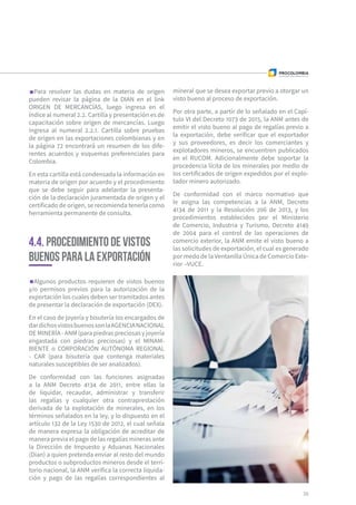 Para resolver las dudas en materia de origen
pueden revisar la página de la DIAN en el link
ORIGEN DE MERCANCÍAS, luego ingresa en el
índice al numeral 2.2. Cartilla y presentación es de
capacitación sobre origen de mercancías. Luego
ingresa al numeral 2.2.1. Cartilla sobre pruebas
de origen en las exportaciones colombianas y en
la página 72 encontrará un resumen de los dife-
rentes acuerdos y esquemas preferenciales para
Colombia.
En esta cartilla está condensada la información en
materia de origen por acuerdo y el procedimiento
que se debe seguir para adelantar la presenta-
ción de la declaración juramentada de origen y el
certificado de origen, se recomienda tenerla como
herramienta permanente de consulta.
Algunos productos requieren de vistos buenos
y/o permisos previos para la autorización de la
exportación los cuales deben ser tramitados antes
de presentar la declaración de exportación (DEX).
En el caso de joyería y bisutería los encargados de
dardichosvistosbuenossonlaAGENCIANACIONAL
DE MINERÍA - ANM (para piedras preciosas y joyería
engastada con piedras preciosas) y el MINAM-
BIENTE o CORPORACIÓN AUTÓNOMA REGIONAL
- CAR (para bisutería que contenga materiales
naturales susceptibles de ser analizados).
De conformidad con las funciones asignadas
a la ANM Decreto 4134 de 2011, entre ellas la
de liquidar, recaudar, administrar y transferir
las regalías y cualquier otra contraprestación
derivada de la explotación de minerales, en los
términos señalados en la ley, y lo dispuesto en el
artículo 132 de la Ley 1530 de 2012, el cual señala
de manera expresa la obligación de acreditar de
manera previa el pago de las regalías mineras ante
la Dirección de Impuesto y Aduanas Nacionales
(Dian) a quien pretenda enviar al resto del mundo
productos o subproductos mineros desde el terri-
torio nacional, la ANM verifica la correcta liquida-
ción y pago de las regalías correspondientes al
4.4. Procedimiento de vistos
buenos para la exportación
mineral que se desea exportar previo a otorgar un
visto bueno al proceso de exportación.
Por otra parte, a partir de lo señalado en el Capí-
tulo VI del Decreto 1073 de 2015, la ANM antes de
emitir el visto bueno al pago de regalías previo a
la exportación, debe verificar que el exportador
y sus proveedores, es decir los comerciantes y
explotadores mineros, se encuentren publicados
en el RUCOM. Adicionalmente debe soportar la
procedencia lícita de los minerales por medio de
los certificados de origen expedidos por el explo-
tador minero autorizado.
De conformidad con el marco normativo que
le asigna las competencias a la ANM, Decreto
4134 de 2011 y la Resolución 206 de 2013, y los
procedimientos establecidos por el Ministerio
de Comercio, Industria y Turismo, Decreto 4149
de 2004 para el control de las operaciones de
comercio exterior, la ANM emite el visto bueno a
las solicitudes de exportación, el cual es generado
por medo de la Ventanilla Única de Comercio Exte-
rior –VUCE.
35
 