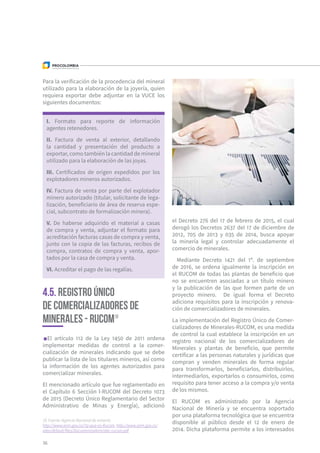 Para la verificación de la procedencia del mineral
utilizado para la elaboración de la joyería, quien
requiera exportar debe adjuntar en la VUCE los
siguientes documentos:
I. Formato para reporte de información
agentes retenedores.
II. Factura de venta al exterior, detallando
la cantidad y presentación del producto a
exportar, como también la cantidad de mineral
utilizado para la elaboración de las joyas.
III. Certificados de origen expedidos por los
explotadores mineros autorizados.
IV. Factura de venta por parte del explotador
minero autorizado (titular, solicitante de lega-
lización, beneficiario de área de reserva espe-
cial, subcontrato de formalización minera).
V. De haberse adquirido el material a casas
de compra y venta, adjuntar el formato para
acreditación facturas casas de compra y venta,
junto con la copia de las facturas, recibos de
compra, contratos de compra y venta, apor-
tados por la casa de compra y venta.
VI. Acreditar el pago de las regalías.
4.5. Registro Único
de Comercializadores de
Minerales - RUCOM19
El artículo 112 de la Ley 1450 de 2011 ordena
implementar medidas de control a la comer-
cialización de minerales indicando que se debe
publicar la lista de los titulares mineros, así como
la información de los agentes autorizados para
comercializar minerales.
El mencionado artículo que fue reglamentado en
el Capítulo 6 Sección I-RUCOM del Decreto 1073
de 2015 (Decreto Único Reglamentario del Sector
Administrativo de Minas y Energía), adicionó
el Decreto 276 del 17 de febrero de 2015, el cual
derogó los Decretos 2637 del 17 de diciembre de
2012, 705 de 2013 y 035 de 2014, busca apoyar
la minería legal y controlar adecuadamente el
comercio de minerales.
Mediante Decreto 1421 del 1º. de septiembre
de 2016, se ordena igualmente la inscripción en
el RUCOM de todas las plantas de beneficio que
no se encuentren asociadas a un título minero
y la publicación de las que formen parte de un
proyecto minero. De igual forma el Decreto
adiciona requisitos para la inscripción y renova-
ción de comercializadores de minerales.
La implementación del Registro Único de Comer-
cializadores de Minerales-RUCOM, es una medida
de control la cual establece la inscripción en un
registro nacional de los comercializadores de
Minerales y plantas de beneficio, que permite
certificar a las personas naturales y jurídicas que
compran y venden minerales de forma regular
para transformarlos, beneficiarlos, distribuirlos,
intermediarlos, exportarlos o consumirlos, como
requisito para tener acceso a la compra y/o venta
de los mismos.
El RUCOM es administrado por la Agencia
Nacional de Minería y se encuentra soportado
por una plataforma tecnológica que se encuentra
disponible al público desde el 12 de enero de
2014. Dicha plataforma permite a los interesados
36
19 Fuente: Agencia Nacional de minería:
http://www.anm.gov.co/?q=que-es-Rucom, http://www.anm.gov.co/
sites/default/files/DocumentosAnm/abc-rucom.pdf
 