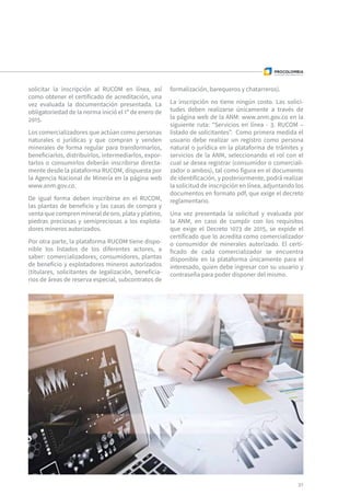 solicitar la inscripción al RUCOM en línea, así
como obtener el certificado de acreditación, una
vez evaluada la documentación presentada. La
obligatoriedad de la norma inició el 1º de enero de
2015.
Los comercializadores que actúan como personas
naturales o jurídicas y que compran y venden
minerales de forma regular para transformarlos,
beneficiarlos, distribuirlos, intermediarlos, expor-
tarlos o consumirlos deberán inscribirse directa-
mente desde la plataforma RUCOM, dispuesta por
la Agencia Nacional de Minería en la página web
www.anm.gov.co.
De igual forma deben inscribirse en el RUCOM,
las plantas de beneficio y las casas de compra y
venta que compren mineral de oro, plata y platino,
piedras preciosas y semipreciosas a los explota-
dores mineros autorizados.
Por otra parte, la plataforma RUCOM tiene dispo-
nible los listados de los diferentes actores, a
saber: comercializadores, consumidores, plantas
de beneficio y explotadores mineros autorizados
(titulares, solicitantes de legalización, beneficia-
rios de áreas de reserva especial, subcontratos de
formalización, barequeros y chatarreros).
La inscripción no tiene ningún costo. Las solici-
tudes deben realizarse únicamente a través de
la página web de la ANM: www.anm.gov.co en la
siguiente ruta: “Servicios en línea - 3. RUCOM –
listado de solicitantes”. Como primera medida el
usuario debe realizar un registro como persona
natural o jurídica en la plataforma de trámites y
servicios de la ANM, seleccionando el rol con el
cual se desea registrar (consumidor o comerciali-
zador o ambos), tal como figura en el documento
de identificación, y posteriormente, podrá realizar
la solicitud de inscripción en línea, adjuntando los
documentos en formato pdf, que exige el decreto
reglamentario.
Una vez presentada la solicitud y evaluada por
la ANM, en caso de cumplir con los requisitos
que exige el Decreto 1073 de 2015, se expide el
certificado que lo acredita como comercializador
o consumidor de minerales autorizado. El certi-
ficado de cada comercializador se encuentra
disponible en la plataforma únicamente para el
interesado, quien debe ingresar con su usuario y
contraseña para poder disponer del mismo.
37
 
