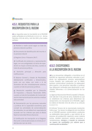 Los requisitos para la inscripción en el RUCOM
están señalados en el Artículo 2.2.5.6.1.2.1. de los
Decretos 1073 de 2015 y 1421 de 2016 y los cuales
señalan:
No se encuentran obligados a inscribirse en el
RUCOM las siguientes personas naturales o jurí-
dicas: los explotadores mineros autorizadores
(cuyos listados son publicados por la ANM);
quienes comercialicen productos ya elaborados
para joyería y las personas naturales o jurídicas
que adquieren minerales para destinarlos a acti-
vidades diferentes a la comercialización de los
mismos.
La Agencia Nacional de Minería expidió la Resolu-
ción 396 del 17 de junio de 2015, mediante la cual
se establecen los criterios para determinar las
excepciones a la inscripción en el RUCOM, según
lo ordena el Decreto 1073 de 2015 en su artículo
2.2.5.3.1.1.5.
El Artículo Tercero de la mencionada resolución
indica que “no tienen la obligación de inscribirse
en el RUCOM quienes comercialicen productos
ya elaborados para joyería, y que dentro de su
proceso de producción requieren como materia
prima, metales preciosos, piedras preciosas y
semipreciosas, siempre y cuando su consumo
no supere las cantidades y/o valores que a
continuación se detallan:"
4.5.1. Requisitos para la
inscripción en el RUCOM
4.5.2. Excepciones
a la inscripción en el RUCOM
a) Nombre o razón social según se trate de
persona natural o jurídica
b) Documento de identificación del inscrito si
es persona natural
c) Registro Único Tributario (RUT)
d) Certificado de existencia y representación
legal, con una antigüedad a la fecha de expe-
dición no mayor a treinta (30) días, cuando se
trate de personas jurídicas.
e) Domicilio principal y dirección para
notificaciones
f) Balance General y Estado de Resultados
debidamente certificados y dictaminados,
junto con sus notas, con corte a 31 de
diciembre del año inmediatamente anterior,
cuando se trate de personas jurídicas.
g) Resolución expedida por la Dirección
de Impuestos y Aduanas Nacionales DIAN,
cuando se trate de Sociedades de Comerciali-
zación Internacional que las autoriza a realizar
esta actividad.
h) Demostración por las personas naturales
y jurídicas de la capacidad económica para
cumplir las actividades de comercialización
de minerales, la cual deberá ser soportada de
acuerdo con los criterios que para el efecto
fijará la Autoridad Minera Nacional.
i) Certificación de Inscripción en el Registro
Mercantil. (Literal adicionado en el Artículo 2º.
del Decreto 1421 de 2016).
38
 