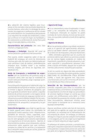 La adopción del sistema logístico para incur-
sionar en los mercados internacionales depende de
muchos factores, entre ellos: la estrategia de pene-
tración; las exigencias o preferencias de los canales
de comercialización; las características del producto
y sus requisitos de entrada; las condiciones y costos
que se ofrecen en el país de origen; las facilidades y
las restricciones o condiciones de acceso físico para
llegar al mercado objetivo, entre otras.
Características del producto: alto valor, bajo
volumen y riesgos por hurto.
Empaque y Embalaje: depende del canal de
comercialización o preferencia del consumidor.
Para joyería, existen exigencias sobre el tipo de
material del empaque, así como las dimensiones
mínimas para esta, las cuales son determinadas por
cada aerolínea o país de destino, preferiblemente
empaque duro –madera, metal– y las medidas
mínimas exigidas, por temas de seguridad, son:
30x30x30 cms.
Modo de transporte y modalidad de expor-
tación: por las condiciones del producto exige el
transporte aéreo, bien sea bajo la modalidad de
courier (solo para bisutería), carga o equipaje acom-
pañado (viajeros).
Paraeldespachodejoyasporelsistemadecarga,las
posibilidadesdetransportesereducen.Lasopciones
se limitan a algunas aerolíneas de pasajeros, que
por lo general únicamente llevan valores a aquellos
destinos de primera conexión o a los lugares donde
cuenten con terminales de carga que cuenten con la
infraestructuraparaladebidacustodia.Porlascarac-
terísticas de la mercancía, las aerolíneas realizan la
redistribución de aeropuerto a aeropuerto y no por
vía terrestre.
Selección de Agentes: para elegir los agentes que
le darán soporte para realizar sus actividades de
exportación evalúe aspectos como: infraestructura,
portafolio de servicios, costos, capacidad, expe-
riencia en el manejo de la carga de su interés, servi-
cios de valor agregado como asesoría especializada
y la trayectoria en el mercado destino. Además, le
recomendamosanalizarvariascotizaciones,solicitar
aclaraciones sobre aspectos que sean confusos,
compare los costos de los servicios y la aceptación
de la cotización seleccionada por escrito, puede ser
vía correo electrónico.
• Agencia de Carga
Es un intermediario entre el exportador o impor-
tador y las compañías de transporte, es decir
el empresario interesado en exportar no podrá
contratar de manera directa, el envío con las aerolí-
neas,sinoquedeberealizarloatravésdelosagentes
de carga.
• Agencia de Aduana
Son las personas jurídicas cuyo objeto social prin-
cipal es el ejercicio del agenciamiento aduanero,
para lo cual deben obtener autorización por parte
de la Dirección de Impuestos y Aduanas Nacionales
– DIAN, orientada a garantizar que los usuarios de
comercio exterior que utilicen sus servicios cumplan
con las normas legales existentes en materia de
importación,exportaciónytránsitoaduaneroycual-
quier operación o procedimiento aduanero inhe-
rente a dichas actividades. Apoyan con la parte de
trámites y documentos necesarios para exportar.
Si aún no cuenta con alguno de estos proveedores
loinvitamosaconsultar,demaneragratuita,nuestro
DIRECTORIO DE DISTRIBUCIÓN FÍSICA INTERNA-
CIONAL a través del siguiente link: http://www.
colombiatrade.com.co/herramientas/dfi-directo-
rio-de-distribucion-fisica-internacional
Selección de los transportadores: por los
controles impuestos para evitar la circulación de
sustancias ilícitas y el terrorismo, es importante que
los exportadores a la hora de elegir sus proveedores
de servicios logísticos tengan en cuenta que estos
cuenten con certificaciones como BASC y C-TPAT.
Esto facilitará los procesos de entrada y aduaneros.
Estas circunstancias, determinan muchas veces
como opción el transporte de la mercancía como
equipaje acompañado.
Algunas aerolíneas reciben este tipo de mercancía,
por parte de los agentes de carga, que contrate el
exportador, sin necesidad de la intermediación de
una empresa de valores. Sin embargo, la cobertura
delseguroesbajaencasodecualquiereventualidad
onolaaseguran,porlocual,exigenqueelagentede
carga o el cliente adquiera un seguro aparte.
El embarque de piedras preciosas y semipreciosas,
estásujetoarequisitosespecialesenColombia,tales
como patentes e inspecciones previas de valoración
por parte de la Agencia Nacional Minera (ANM), tal
41
 