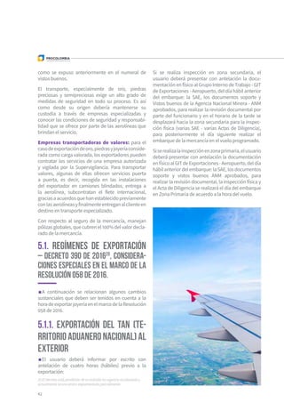 20 El Decreto está pendiente de su entrada en vigencia escalonada y
actualmente se encuentra reglamentado parcialmente.
42
como se expuso anteriormente en el numeral de
vistos buenos.
El transporte, especialmente de oro, piedras
preciosas y semipreciosas exige un alto grado de
medidas de seguridad en todo su proceso. Es así
como desde su origen debería mantenerse su
custodia a través de empresas especializadas y
conocer las condiciones de seguridad y responsabi-
lidad que se ofrece por parte de las aerolíneas que
brindan el servicio.
Empresas transportadoras de valores: para el
casodeexportacióndeoro,piedrasyjoyeríaconside-
rada como carga valorada, los exportadores pueden
contratar los servicios de una empresa autorizada
y vigilada por la Supervigilancia. Para transportar
valores, algunas de ellas ofrecen servicios puerta
a puerta, es decir, recogida en las instalaciones
del exportador en camiones blindados, entrega a
la aerolínea, subcontratan el flete internacional,
graciasaacuerdosquehanestablecidopreviamente
conlasaerolíneasyfinalmenteentreganalclienteen
destino en transporte especializado.
Con respecto al seguro de la mercancía, manejan
pólizas globales, que cubren el 100% del valor decla-
rado de la mercancía.
5.1. Regímenes de exportación
– Decreto 390 de 201620
, considera-
ciones especiales en el marco de la
Resolución 058 de 2016.
5.1.1. Exportación del TAN (Te-
rritorioAduaneroNacional)al
exterior
A continuación se relacionan algunos cambios
sustanciales que deben ser tenidos en cuenta a la
horadeexportarjoyeríaenelmarcodelaResolución
058 de 2016.
Si se realiza inspección en zona secundaria, el
usuario deberá presentar con antelación la docu-
mentaciónenfísicoalGrupoInternodeTrabajo-GIT
de Exportaciones - Aeropuerto, del día hábil anterior
del embarque: la SAE, los documentos soporte y
Vistos buenos de la Agencia Nacional Minera - ANM
aprobados, para realizar la revisión documental por
parte del funcionario y en el horario de la tarde se
desplazará hacia la zona secundaria para la inspec-
ción física (varias SAE - varias Actas de Diligencia),
para posteriormente el día siguiente realizar el
embarque de la mercancía en el vuelo programado.
Siserealizalainspecciónenzonaprimaria,elusuario
deberá presentar con antelación la documentación
enfísicoalGITdeExportaciones-Aeropuerto,deldía
hábilanteriordelembarque:laSAE,losdocumentos
soporte y vistos buenos ANM aprobados, para
realizar la revisión documental, la inspección física y
el Acta de Diligencia se realizará el día del embarque
en Zona Primaria de acuerdo a la hora del vuelo.
El usuario deberá informar por escrito con
antelación de cuatro horas (hábiles) previo a la
exportación:
 
