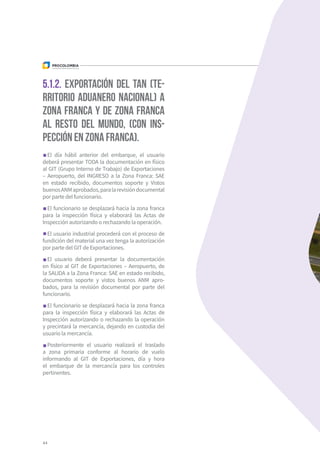 5.1.2. Exportación del TAN (te-
rritorio aduanero nacional) a
zona franca y de zona franca
al resto del mundo, (con ins-
pección en zona franca).
El día hábil anterior del embarque, el usuario
deberá presentar TODA la documentación en físico
al GIT (Grupo Interno de Trabajo) de Exportaciones
– Aeropuerto, del INGRESO a la Zona Franca: SAE
en estado recibido, documentos soporte y Vistos
buenosANMaprobados,paralarevisióndocumental
por parte del funcionario.
El funcionario se desplazará hacia la zona franca
para la inspección física y elaborará las Actas de
Inspección autorizando o rechazando la operación.
El usuario industrial procederá con el proceso de
fundición del material una vez tenga la autorización
por parte del GIT de Exportaciones.
El usuario deberá presentar la documentación
en físico al GIT de Exportaciones – Aeropuerto, de
la SALIDA a la Zona Franca: SAE en estado recibido,
documentos soporte y vistos buenos ANM apro-
bados, para la revisión documental por parte del
funcionario.
El funcionario se desplazará hacia la zona franca
para la inspección física y elaborará las Actas de
Inspección autorizando o rechazando la operación
y precintará la mercancía, dejando en custodia del
usuario la mercancía.
Posteriormente el usuario realizará el traslado
a zona primaria conforme al horario de vuelo
informando al GIT de Exportaciones, día y hora
el embarque de la mercancía para los controles
pertinentes.
44
 
