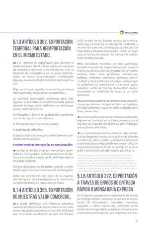 5.1.3 Artículo 362. Exportación
temporal para reimportación
en el mismo estado.
5.1.4 Artículo 355. Exportación
de muestras valor comercial.
5.1.5 Artículo 372. Exportación
a través de envíos de entrega
rápida o mensajería expresa
Es el régimen de exportación que permite la
salida temporal del territorio aduanero nacional
de mercancía nacional o en circulación, con la
finalidad de reimportarla en un plazo determi-
nado, sin haber experimentado modificación
alguna, con excepción del deterioro normal por su
uso.
Régimen útil para aquellas mercancías para ferias
internacionales, showrooms, exposiciones.
La solicitud autorización embarque para este
régimen se tramitará en la forma prevista para el
régimen de exportación definitiva con embarque
único y datos definitivos.
Terminación, si dentro del plazo fijado se presenta
una de las siguientes situaciones:
a) Reimportación en el mismo estado.
b) Exportación definitiva
c) Destrucción de la mercancía debidamente acre-
ditada ante la Aduana.
Pueden enviarse mercancías en consignación:
Cuando se decida dejar las mercancías expor-
tadas en consignación definitivamente en el exte-
rior y se cambiará a exportación definitiva dentro
del plazo señalado.
Pueden declararse varios países, precios y canti-
dadessegúnseanlascondicionesdecadanegocio.
Antes del vencimiento del plazo de la exporta-
ción temporal podrá reimportarse la mercancía
cumpliendo todos los requisitos previstos.
La salida definitiva del territorio aduanero
nacional de mercancías como muestras sin valor
comercial, podrá realizarse por un valor FOB total
que no exceda anualmente de diez mil dólares
(USD 10.000) de los Estados Unidos de América,
salvo que se trate de un declarante calificado y
reconocido como de confianza por la Dirección de
Impuestos y Aduanas Nacionales - DIAN, en cuyo
caso el monto no exceder de treinta mil dólares
(USD 30.000) anuales.
Se consideran muestras sin valor comercial,
aquellas mercaderías cuyo empleo como muestra
implica su destrucción por degustación, ensayos,
análisis, tales como productos alimenticios,
bebidas, perfumes, productos químicos, farma-
céuticos y otros productos análogos, siempre que
se presenten en condiciones y cantidad, peso,
volumen u otras formas que demuestren inequí-
vocamente su condición de muestra sin valor
comercial.
Las muestras deberán ser presentadas en condi-
ciones que demuestren que se tratan de muestras
sin valor comercial y que no serán utilizadas para
fines comerciales.
La solicitud de autorización embarque para este
régimen se tramitará en la forma prevista para el
régimen de exportación definitiva con embarque
único y datos definitivos.
Las exportaciones de muestras sin valor comer-
cial de productos sujetos a vistos buenos deberán
cumplir con este requisito al momento presentar
la solicitud de autorización de embarque - SAE, sin
perjuicio de la aplicación de lo previsto en el pará-
grafo 1 del artículo 334 del Decreto 390 de 2016.
Nota: de acuerdo con el Artículo 356 del Decreto 390 de 2016 de la
regulación Aduanera de Colombia, está prohibido exportar como
muestras sin valor comercial: esmeraldas, artículos manufacturados
de metales preciosos, oro y sus aleaciones, platino y metales del grupo
platino, cenizas de orfebrería, residuos o desperdicios de oro, productos
minerales con concentrados auríferos, plata y platino, tantalio, niobio y
coltán (mezcla de columbita y de tantalita). etc.
Es el régimen que permite a operadores de envíos
de entrega rápida o mensajería expresa la expor-
tación de documentos, materiales impresos,
paquetes u otras mercancías, definidos como
envíos de entrega rápida o mensajería expresa en
el documento transporte, que requieren del tras-
49
 