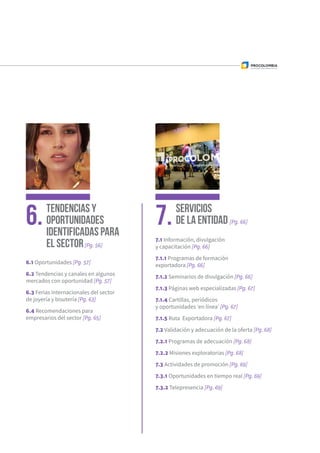 Tendencias y
Oportunidades
identificadas para
el sector[Pg. 56]
Servicios
de la Entidad [Pg. 66]6. 7.
6.1 Oportunidades [Pg. 57]
6.2 Tendencias y canales en algunos
mercados con oportunidad [Pg. 57]
6.3 Ferias internacionales del sector
de joyería y bisutería [Pg. 63]
6.4 Recomendaciones para
empresarios del sector [Pg. 65]
7.1 Información, divulgación
y capacitación [Pg. 66]
7.1.1 Programas de formación
exportadora [Pg. 66]
7.1.2 Seminarios de divulgación [Pg. 66]
7.1.3 Páginas web especializadas [Pg. 67]
7.1.4 Cartillas, periódicos
y oportunidades ‘en línea’ [Pg. 67]
7.1.5 Ruta Exportadora [Pg. 67]
7.2 Validación y adecuación de la oferta [Pg. 68]
7.2.1 Programas de adecuación [Pg. 68]
7.2.2 Misiones exploratorias [Pg. 68]
7.3 Actividades de promoción [Pg. 69]
7.3.1 Oportunidades en tiempo real [Pg. 69]
7.3.2 Telepresencia [Pg. 69]
 