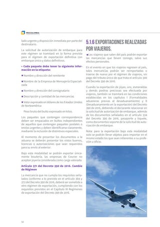 50
lado urgente y disposición inmediata por parte del
destinatario.
La solicitud de autorización de embarque para
este régimen se tramitará en la forma prevista
para el régimen de exportación definitiva con
embarque único y datos definitivos.
• Cada paquete debe tener la siguiente infor-
mación en la etiqueta:
Nombre y dirección del remitente
Nombre de la Empresa de Mensajería Especiali-
zada
Nombre y dirección del consignatario
Descripción y cantidad de las mercancías
Valor expresado en dólares de los Estados Unidos
de Norteamérica
Peso bruto del bulto expresado en kilos.
Los paquetes que contengan correspondencia
deben ser empacados en bultos independientes
de aquellos que contengan paquetes postales o
envíos urgentes y deben identificarse claramente,
mediante la inclusión de distintivos especiales.
Al momento de presentar los documentos a la
aduana se deberán presentar los vistos buenos,
licencias o autorizaciones que sean requeridos
para su envío al exterior.
Bajo esta modalidad se podrán exportar única-
mente bisutería, las empresas de Courier no
aceptan joyería considerada como carga valorada.
Artículo 371 del Decreto 390 de 2016. Cambio
de Régimen
La mercancía que no cumpla los requisitos seña-
lados conforme a lo previsto en el artículo 369 y
372 del Decreto 390 de 2016, deberá ser sometida a
otro régimen de exportación, cumpliendo con los
requisitos previstos en el Capítulo III Regímenes
de exportación del Decreto 390 de 2016.
5.1.6 Exportaciones realizadas
por viajeros.
Los viajeros que salen del país podrán exportar
las mercancías que lleven consigo, salvo sus
efectos personales.
En el evento en que los viajeros regresen al país,
tales mercancías podrán ser reimportadas o
traerse de nuevo por el régimen de viajeros, sin
pago del tributo único de que trata el artículo 300
del Decreto 390 de 2016.
Cuando la exportación de joyas, oro, esmeraldas
y demás piedras preciosas sea efectuada por
viajeros, también se tramitará en las condiciones
establecidas en los capítulos I (Formalidades
aduaneras previas al desaduanamiento) y II
(Desaduanamiento en la exportación) del Decreto
390 de 2016, debiendo el declarante relacionar en
la solicitud de autorización de embarque, además
de los documentos señalados en el artículo 334
del Decreto 390 de 2016, pasaporte y tiquete,
como documentos soporte de la solicitud de auto-
rización de embarque.
Nota: para la exportación bajo esta modalidad
solo se podrán llevar objetos para importar en el
mismo estado los que sean inherentes a su profe-
sión u oficio.
 