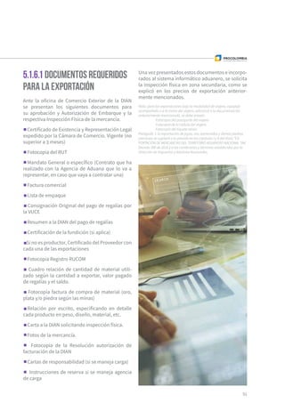 51
5.1.6.1 Documentos requeridos
para la exportación
Ante la oficina de Comercio Exterior de la DIAN
se presentan los siguientes documentos para
su aprobación y Autorización de Embarque y la
respectiva Inspección Física de la mercancía.
Certificado de Existencia y Representación Legal
expedido por la Cámara de Comercio. Vigente (no
superior a 3 meses)
Fotocopia del RUT
Mandato General o específico (Contrato que ha
realizado con la Agencia de Aduana que lo va a
representar, en caso que vaya a contratar una)
Factura comercial
Lista de empaque
Consignación Original del pago de regalías por
la VUCE
Resumen a la DIAN del pago de regalías
Certificación de la fundición (si aplica)
Si no es productor, Certificado del Proveedor con
cada una de las exportaciones
Fotocopia Registro RUCOM
Cuadro relación de cantidad de material utili-
zado según la cantidad a exportar, valor pagado
de regalías y el saldo.
Fotocopia factura de compra de material (oro,
plata y/o piedra según las minas)
Relación por escrito, especificando en detalle
cada producto en peso, diseño, material, etc.
Carta a la DIAN solicitando inspección física.
Fotos de la mercancía.
Fotocopia de la Resolución autorización de
facturación de la DIAN
Cartas de responsabilidad (si se maneja carga)
Instrucciones de reserva si se maneja agencia
de carga
Una vez presentados estos documentos e incorpo-
rados al sistema informático aduanero, se solicita
la inspección física en zona secundaria, como se
explicó en los precios de exportación anterior-
mente mencionados.
Nota: para las exportaciones bajo la modalidad de viajero, equipaje
acompañado o a la mano del viajero, adicional a la documentación
anteriormente mencionada, se debe anexar:
	 Fotocopia del pasaporte del viajero
	 Fotocopia de la cédula del viajero
	 Fotocopia del tiquete aéreo
Parágrafo 1: la exportación de joyas, oro, esmeraldas y demás piedras
preciosas se sujetará a lo previsto en los capítulos I y II del título “EX-
PORTACIÓN DE MERCANCÍAS DEL TERRITORIO ADUANERO NACIONAL “del
Decreto 390 de 2016 y a las condiciones y términos establecidos por la
Dirección de Impuestos y Aduanas Nacionales.
 