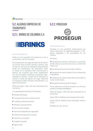 5.2. ALGUNAS Empresas de
Transporte
5.2.1. Brinks de Colombia S.A
5.2.2. Prosegur
http://www.brinksglobal.com/
Brinks es una compañía con presencia en los 5
continentes, más de 120 países.
Para exportación de carga valorada, Brinks ofrece
un servicio Door to Door (puerta a puerta). Que
incluye los servicios de transporte especializado
desde las instalaciones del exportador hasta
la rampa de la aerolínea, flete internacional a
destino, por acuerdos que tienes establecidos
con las principales aerolíneas, transporte espe-
cializado en destino. Dentro de la cotización se
incluye el costo del Agente de carga. Adicional
el empresario debe contratar directamente a su
Agencia de Aduana.
Póliza de Seguro: 100% del valor declarado de la
mercancía.
Las capacidades de Brinks en Colombia:
Manejo del Riesgo
Transporte Nacional e Internacional
Custodia y almacenamiento
Manejo y procesamiento
Servicios de custodia
Servicios integrados de seguridad
Centros de Evaluación y ensayo
Vehículos con rastreo
Freight Forwarder
Agente IATA
http://www.prosegur.com.co/
Prosegur es una compañía multinacional que
ofrece soluciones de seguridad globales e inte-
grales, adaptadas a las necesidades de sus
clientes.
Servicios:
Transporte de valores (recolección y provisión)
desde y hacia sucursales bancarias y clientes del
sector real.
Transporte exclusivo de moneda metálica.
Transporte de valores desde y hacia el Banco de
la República.
Transporte de valores aéreo Nacional (chárter y
vuelos comerciales).
Transporte internacional de valores.
Tiene cobertura en más de 20 países con oficinas
propias o aliados estratégicos.
Póliza de Seguro: 100% del valor declarado de la
mercancía.
Hasta USD 15 milllones para transporte terrestre
Hasta USD 30 millones para transporte interna-
cional
Medidas 30 x 30 x 30 cms.
52
 