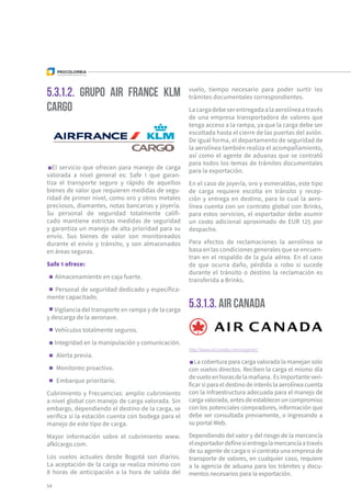 5.3.1.2. GRUPO AIR FRANCE KLM
CARGO
5.3.1.3. AIR CANADA
El servicio que ofrecen para manejo de carga
valorada a nivel general es: Safe 1 que garan-
tiza el transporte seguro y rápido de aquellos
bienes de valor que requieren medidas de segu-
ridad de primer nivel, como oro y otros metales
preciosos, diamantes, notas bancarias y joyería.
Su personal de seguridad totalmente califi-
cado mantiene estrictas medidas de seguridad
y garantiza un manejo de alta prioridad para su
envío. Sus bienes de valor son monitoreados
durante el envío y tránsito, y son almacenados
en áreas seguras.
Safe 1 ofrece:
Almacenamiento en caja fuerte.
Personal de seguridad dedicado y específica-
mente capacitado.
Vigilancia del transporte en rampa y de la carga
y descarga de la aeronave.
Vehículos totalmente seguros.
Integridad en la manipulación y comunicación.
Alerta previa.
Monitoreo proactivo.
Embarque prioritario.
Cubrimiento y Frecuencias: amplio cubrimiento
a nivel global con manejo de carga valorada. Sin
embargo, dependiendo el destino de la carga, se
verifica si la estación cuenta con bodega para el
manejo de este tipo de carga.
Mayor información sobre el cubrimiento www.
afklcargo.com.
Los vuelos actuales desde Bogotá son diarios.
La aceptación de la carga se realiza mínimo con
8 horas de anticipación a la hora de salida del
vuelo, tiempo necesario para poder surtir los
trámites documentales correspondientes.
Lacargadebeserentregadaalaaerolíneaatravés
de una empresa transportadora de valores que
tenga acceso a la rampa, ya que la carga debe ser
escoltada hasta el cierre de las puertas del avión.
De igual forma, el departamento de seguridad de
la aerolínea también realiza el acompañamiento,
así como el agente de aduanas que se contrató
para todos los temas de trámites documentales
para la exportación.
En el caso de joyería, oro y esmeraldas, este tipo
de carga requiere escolta en tránsito y recep-
ción y entrega en destino, para lo cual la aero-
línea cuenta con un contrato global con Brinks,
para estos servicios, el exportador debe asumir
un costo adicional aproximado de EUR 125 por
despacho.
Para efectos de reclamaciones la aerolínea se
basa en las condiciones generales que se encuen-
tran en el respaldo de la guía aérea. En el caso
de que ocurra daño, pérdida o robo si sucede
durante el tránsito o destino la reclamación es
transferida a Brinks.
http://www.aircanada.com/cargo/en/
La cobertura para carga valorada la manejan solo
con vuelos directos. Reciben la carga el mismo día
devueloenhorasdelamañana. Esimportanteveri-
ficar si para el destino de interés la aerolínea cuenta
con la infraestructura adecuada para el manejo de
cargavalorada,antesdeestableceruncompromiso
con los potenciales compradores, información que
debe ser consultada previamente, o ingresando a
su portal Web.
Dependiendo del valor y del riesgo de la mercancía
elexportadordefinesientregalamercancíaatravés
de su agente de carga o si contrata una empresa de
transporte de valores, en cualquier caso, requiere
a la agencia de aduana para los trámites y docu-
mentos necesarios para la exportación.
54
 