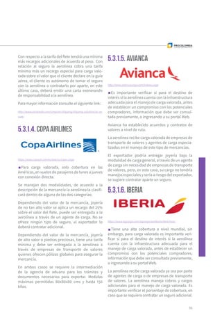 5.3.1.4.COPAAIRLINES
5.3.1.5. Avianca
5.3.1.6. IBERIA
Con respecto a la tarifa del flete tendrá una mínima
más recargos adicionales de acuerdo al peso. Con
relación al seguro la aerolínea cobra una tarifa
mínima más un recargo especial para carga valo-
rada sobre el valor que el cliente declare en la guía
aérea, el cliente es autónomo de tomar el seguro
con la aerolínea o contratarlo por aparte, en este
último caso, deberá emitir una carta exonerando
de responsabilidad a la aerolínea.
Para mayor información consulte el siguiente link:
http://www.aircanada.com/cargo/en/shipping/shipping-solutions/ac-se-
cure/
https://www.copaair.com/es/web/us/copa-cargo
Para carga valorada, solo cobertura en las
Américas, en vuelos de pasajeros de lunes a jueves
con conexión directa.
Se manejan dos modalidades, de acuerdo a la
descripción de la mercancía la aerolínea la clasifi-
cará dentro de alguna de las dos categorías:
Dependiendo del valor de la mercancía, joyería
de no tan alto valor se aplica un recargo del 25%
sobre el valor del flete, puede ser entregada a la
aerolínea a través de un agente de carga. No se
ofrece ningún tipo de seguro, el exportador lo
deberá contratar adicional.
Dependiendo del valor de la mercancía, joyería
de alto valor o piedras preciosas, tiene una tarifa
mínima y debe ser entregada a la aerolínea a
través de empresas de transporte de valores
quienes ofrecen pólizas globales para asegurar la
mercancía.
En ambos casos se requiere la intermediación
de la agencia de aduana para los trámites y
documentos necesarios para exportar. Medidas
máximas permitidas 80x80x80 cms y hasta 150
kilos.
http://www.aviancacargo.com/indexes.aspx
Es importante verificar si para el destino de
interés si la aerolínea cuenta con la infraestructura
adecuada para el manejo de carga valorada, antes
de establecer un compromiso con los potenciales
compradores, información que debe ser consul-
tada previamente, o ingresando a su portal Web.
Avianca ha establecido acuerdos y contratos de
valores a nivel de ruta.
La aerolínea recibe carga valorada de empresas de
transporte de valores y agentes de carga especia-
lizados en el manejo de este tipo de mercancías.
El exportador podría entregar joyería bajo la
modalidad de carga general, a través de un agente
de carga sin necesidad de empresas de transporte
de valores, pero, en este caso, su carga no tendría
manejos especiales y sería a riesgo del exportador,
se sugiere contratar aparte un seguro.
https://www.iagcargo.com/iagcargo/portlet/es/html/main
Tiene una alta cobertura a nivel mundial, sin
embargo, para carga valorada es importante veri-
ficar si para el destino de interés si la aerolínea
cuenta con la infraestructura adecuada para el
manejo de carga valorada, antes de establecer un
compromiso con los potenciales compradores,
información que debe ser consultada previamente,
o ingresando a su portal Web.
La aerolínea recibe carga valorada ya sea por parte
de agentes de carga o de empresas de transporte
de valores. La aerolínea maneja cobros y cargos
adicionales para el manejo de carga valorada. Es
importante verificar el porcentaje de cobertura, en
caso que se requiera contratar un seguro adicional.
55
 