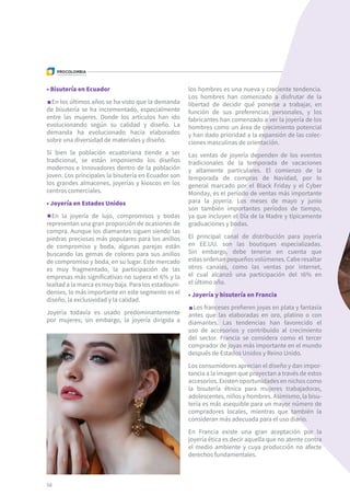 58
• Bisutería en Ecuador	
En los últimos años se ha visto que la demanda
de bisutería se ha incrementado, especialmente
entre las mujeres. Donde los artículos han ido
evolucionando según su calidad y diseño. La
demanda ha evolucionado hacia elaborados
sobre una diversidad de materiales y diseño.
Si bien la población ecuatoriana tiende a ser
tradicional, se están imponiendo los diseños
modernos e innovadores dentro de la población
joven. Los principales la bisutería en Ecuador son
los grandes almacenes, joyerías y kioscos en los
centros comerciales.
• Joyería en Estados Unidos	
En la joyería de lujo, compromisos y bodas
representan una gran proporción de ocasiones de
compra. Aunque los diamantes siguen siendo las
piedras preciosas más populares para los anillos
de compromiso y boda, algunas parejas están
buscando las gemas de colores para sus anillos
de compromiso y boda, en su lugar. Este mercado
es muy fragmentado, la participación de las
empresas más significativas no supera el 6% y la
lealtad a la marca es muy baja. Para los estadouni-
denses, lo más importante en este segmento es el
diseño, la exclusividad y la calidad.
Joyería todavía es usado predominantemente
por mujeres; sin embargo, la joyería dirigida a
los hombres es una nueva y creciente tendencia.
Los hombres han comenzado a disfrutar de la
libertad de decidir qué ponerse a trabajar, en
función de sus preferencias personales, y los
fabricantes han comenzado a ver la joyería de los
hombres como un área de crecimiento potencial
y han dado prioridad a la expansión de las colec-
ciones masculinas de orientación.
Las ventas de joyería dependen de los eventos
tradicionales de la temporada de vacaciones
y altamente particulares. El comienzo de la
temporada de compras de Navidad, por lo
general marcado por el Black Friday y el Cyber
Monday, es el período de ventas más importante
para la joyería. Los meses de mayo y junio
son también importantes períodos de tiempo,
ya que incluyen el Día de la Madre y típicamente
graduaciones y bodas.
El principal canal de distribución para joyería
en EE.UU. son las boutiques especializadas.
Sin embargo, debe tenerse en cuenta que
estasordenanpequeñosvolúmenes.Caberesaltar
otros canales, como las ventas por internet,
el cual alcanzó una participación del 16% en
el último año.
• Joyería y bisutería en Francia	
Los franceses prefieren joyas en plata y fantasía
antes que las elaboradas en oro, platino o con
diamantes. Las tendencias han favorecido el
uso de accesorios y contribuido al crecimiento
del sector. Francia se considera como el tercer
comprador de joyas más importante en el mundo
después de Estados Unidos y Reino Unido.
Los consumidores aprecian el diseño y dan impor-
tancia a la imagen que proyectan a través de estos
accesorios. Existen oportunidades en nichos como
la bisutería étnica para mujeres trabajadoras,
adolescentes, niños y hombres. Asimismo, la bisu-
tería es más asequible para un mayor número de
compradores locales, mientras que también la
consideran más adecuada para el uso diario.
En Francia existe una gran aceptación por la
joyería ética es decir aquella que no atente contra
el medio ambiente y cuya producción no afecte
derechos fundamentales.
 