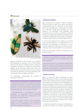 Foto: Mercedes Salazar
Algunas tendencias del mercado son: bisutería
personalizada de acuerdo con el estilo propio,
bisutería de fiesta y ecológica hecha a partir de
materiales reciclados. La joyería en los hombres
todavía tiene una baja penetración, pero está
disfrutando de creciente interés, con un número
creciente de hombres que están prestando cada
vez más atención a su apariencia física.
Las principales modalidades de entrada al
mercado francés son:
• Bisutería en México
Los almacenes de ropa en México muestran
interés de tener dentro de su stock accesorios,
especialmente por el incremento de la compe-
tencia en este segmento, al igual que las ventas.
Los materiales usados para bisutería son muy
diversos. Los materiales más utilizados para
la bisutería son el metal y el plástico, donde la
tendencia es lograr que el plástico se parezca a los
diamantes y piedras preciosas reales. Las plumas,
cristales y telas impresas también siguen siendo.
El nicho de bisutería para el público masculino
sigue siendo pequeño, en comparación con el
femenino. Sin embrago, ha mostrado un creci-
miento importante a causa de las marcas recono-
cidas que están incursionando con sus productos.
Entre los principales canales de distribución de
bisutería están:
• Bisutería en Perú
Hay un mercado élite consolidado de gran
poder adquisitivo en Perú y un mercado creciente
entre la clase media limeña que cada vez adquiere
más interés en la moda y en el valor agregado. Los
accesorios aparecen entonces con un gran poten-
cial para Colombia, pues se distancian de las finas
joyas y de la tradicional platería peruana, comple-
mentando perfectamente cualquier atuendo con
calidad, diseño, precios competitivos y materiales
resistentes. Las artesanías con valor agregado y
la bisutería colombiana en general han ganado
cada vez más reconocimiento entre las peruanas,
gracias al voz a voz y a un diseño diferenciador
que hace de sus accesorios piezas únicas y aptas
para llevar en el día a día.
El principal canal de venta para la bisutería es
el detal en formato de tiendas especializadas
· Directamente o a través de un mayorista: aunque
en algunos productos los mayoristas conservan
cuotas de mercado interesantes, la tendencia del
comercio es la de suprimir intermediarios por los
costos que generan y sus servicios limitados.
· Individualmente o asociándose con otro
proveedor: es importante que se disponga
de fuerzas de ventas bien introducidas y con
productos complementarios.
· Con marca propia o bajo la marca del distri-
buidor: es necesario cumplir con las condiciones
exigidas por los distribuidores. En este caso, el
proveedor deberá ser competitivo.
· Almacenes especializados de joyería y bisutería,
que son el principal canal de distribución para
estos productos.
· Almacenes de ropa, han contribuido significativa-
mente al monto de ventas totales de bisutería en
México. En los almacenes de ropa se incluyen las
boutiques independientes, las cadenas de ropa y
los almacenes por departamento.
60
 