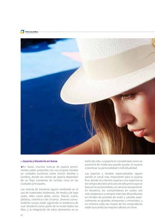 62
• Joyería y bisutería en Suiza
En Suiza, muchas marcas de joyería promi-
nentes están presentes con sus propias tiendas
en ciudades turísticas como Zurich, Basilea y
Ginebra, donde las ventas de joyería dependen
de un flujo constante de turistas ricos en las
ciudades principales.
Las marcas de bisutería siguen confiando en el
uso de materiales modernos, de moda y de bajo
costo, tales como plata, acero, titanio, cuero,
plástico, cerámica o de circonio. Jóvenes consu-
midores suizos están siguiendo la tendencia de
usar bisutería como parte de la moda todos los
días, y la integración de estos elementos en su
estilo de vida. La joyería es considerada como un
accesorio de moda que puede ayudar al usuario
a acentuar su personalidad e individualidad.
Las joyerías y tiendas especializadas siguen
siendo el canal más importante para la joyería
fina, donde los clientes esperan una experiencia
decompradeestosartículosdealtoprecioquese
basa en la exclusividad y un servicio excepcional.
En bisutería, los consumidores en suizos son
más propensos a comprar este tipo de productos
en tiendas de prendas de vestir y calzado espe-
cialmente en grandes almacenes y minoristas, y
un número cada vez mayor de los compradores
están buscando las mejores ofertas en línea.
 