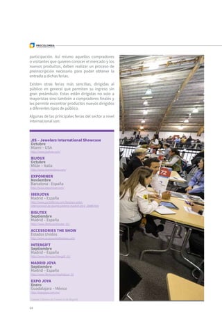 JIS – Jewelers International Showcase
Octubre
Miami – USA
http://www.jisshow.com/
BIJOUX
Octubre
Milán – Italia
http://www.homimilano.com/
EXPOMINER
Noviembre
Barcelona - España
http://www.expominer.com/
IBERJOYA
Madrid – España
http://www.portalferias.com/iberjoya-salon-
internacional-de-joyeria-plateria-madrid-2014_20889.htm
BISUTEX
Septiembre
Madrid – España
http://www.ifema.es/bisutex_01/
ACCESSORIES THE SHOW
Estados Unidos
http://www.accessoriestheshow.com/
INTERGIFT
Septiembre
Madrid – España
http://www.ifema.es/intergift_01/
MADRID JOYA
Septiembre
Madrid – España
http://www.ifema.es/madridjoya_01
EXPO JOYA
Enero
Guadalajara – México
http://expojoya.com.mx/
Fuente: Cámara de Comercio de Bogotá
64
participación. Así mismo aquellos compradores
o visitantes que quieren conocer el mercado y los
nuevos productos, deben realizar un proceso de
preinscripción necesario para poder obtener la
entrada a dichas ferias.
Existen otras ferias más sencillas, dirigidas al
público en general que permiten su ingreso sin
gran preámbulo. Estas están dirigidas no solo a
mayoristas sino también a compradores finales y
les permite encontrar productos nuevos dirigidos
a diferentes tipos de público.
Algunas de las principales ferias del sector a nivel
internacional son:
 