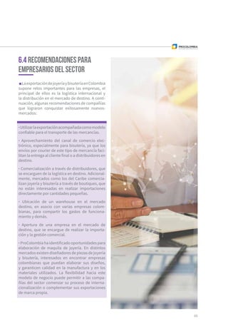 LaexportacióndejoyeríaybisuteríaenColombia
supone retos importantes para las empresas, el
principal de ellos es la logística internacional y
la distribución en el mercado de destino. A conti-
nuación, algunas recomendaciones de compañías
que lograron conquistar exitosamente nuevos-
mercados:
6.4 Recomendaciones para
empresarios del sector
·Utilizarlaexportaciónacompañadacomomodelo
confiable para el transporte de las mercancías.
· Aprovechamiento del canal de comercio elec-
trónico, especialmente para bisutería, ya que los
envíos por courier de este tipo de mercancía faci-
litan la entrega al cliente final o a distribuidores en
destino.
· Comercialización a través de distribuidores, que
se encarguen de la logística en destino. Adicional-
mente, mercados como los del Caribe comercia-
lizan joyería y bisutería a través de boutiques, que
no están interesadas en realizar importaciones
directamente por cantidades pequeñas.
· Ubicación de un warehouse en el mercado
destino, en asocio con varias empresas colom-
bianas, para compartir los gastos de funciona-
miento y demás.
· Apertura de una empresa en el mercado de
destino, que se encargue de realizar la importa-
ción y la gestión comercial.
· ProColombia ha identificado oportunidades para
elaboración de maquila de joyería. En distintos
mercados existen diseñadores de piezas de joyería
y bisutería, interesados en encontrar empresas
colombianas que puedan elaborar sus diseños,
y garanticen calidad en la manufactura y en los
materiales utilizados. La flexibilidad hacia este
modelo de negocio puede permitir a las compa-
ñías del sector comenzar su proceso de interna-
cionalización o complementar sus exportaciones
de marca propia.
65
 