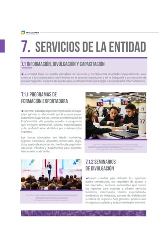 7.1.1 Programas de
formación exportadora
7.1.2 Seminarios
de divulgación
La entidad tiene un amplio portafolio de servicios y herramientas diseñadas especialmente para
orientar a los empresarios colombianos en el proceso exportador y en la búsqueda y consecución de
nuevos negocios. Conozca las ayudas que la entidad ofrece para llegar a los mercados internacionales.
El primer paso para que los empresarios se capa-
citen en todo lo relacionado con el proceso expor-
tador tiene lugar en los Centros de Información de
ProColombia. Allí pueden acceder a programas
que incluyen seminarios básicos especializados
y de profundización dictados por conferencistas
expertos.
Los temas abordados van desde marketing,
régimen cambiario, acuerdos comerciales, logís-
tica y costos de exportación, medios de pago inter-
nacional, trámites y documentos para exportar,
hasta servicio al cliente.
Fueron creados para difundir las oportuni-
dades comerciales, los requisitos de acceso a
los mercados, sectores potenciales que tienen
las regiones para exportar u ofrecer servicios
turísticos, información técnica especializada,
tendencias de mercado, canales de distribución
y cultura de negocios. Son gratuitos, presenciales
en algunas ciudades y se transmiten por internet.
Servicios de la Entidad7.
Ingrese a www.colombiatrade.com.co/herramientas/
programas-de-formacion-exportadora para conocer más sobre
los Programas de Formación Exportadora.
Consulte en http://www.colombiatrade.com.co/herramientas/
calendario-seminarios-de-divulgacion
el Calendario Seminarios de Divulgación.
7.1 INFORMACIÓN, DIVULGACIÓN Y CAPACITACIÓN
 