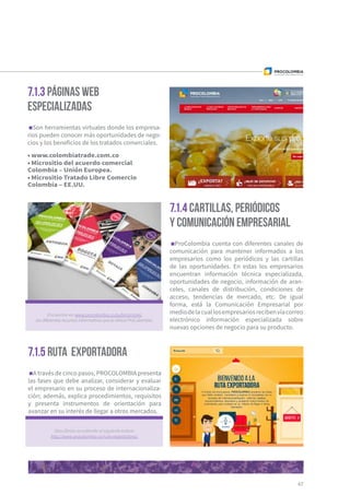 67
7.1.3 Páginas web
especializadas
7.1.4 Cartillas, periódicos
y comunicación empresarial
7.1.5 Ruta Exportadora
Son herramientas virtuales donde los empresa-
rios pueden conocer más oportunidades de nego-
cios y los beneficios de los tratados comerciales.
• www.colombiatrade.com.co
• Micrositio del acuerdo comercial
Colombia – Unión Europea.
• Micrositio Tratado Libre Comercio
Colombia – EE.UU.
ProColombia cuenta con diferentes canales de
comunicación para mantener informados a los
empresarios como los periódicos y las cartillas
de las oportunidades. En estas los empresarios
encuentran información técnica especializada,
oportunidades de negocio, información de aran-
celes, canales de distribución, condiciones de
acceso, tendencias de mercado, etc. De igual
forma, está la Comunicación Empresarial por
mediodelacuallosempresariosrecibenvíacorreo
electrónico información especializada sobre
nuevas opciones de negocio para su producto.
A través de cinco pasos, PROCOLOMBIA presenta
las fases que debe analizar, considerar y evaluar
el empresario en su proceso de internacionaliza-
ción; además, explica procedimientos, requisitos
y presenta instrumentos de orientación para
avanzar en su interés de llegar a otros mercados.
Encuentre en www.procolombia.co/publicaciones
losdiferentesrecursosinformativosqueleofreceProColombia.
Descúbrala accediendo al siguiente enlace:
http://www.procolombia.co/ruta-exportadora/.
 
