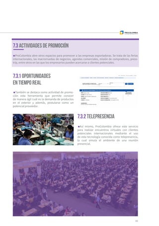 69
7.3.2 Telepresencia
Así mismo, ProColombia ofrece este servicio
para realizar encuentros virtuales con clientes
potenciales internacionales mediante el uso
de esta tecnología conocida como telepresencia,
la cual simula el ambiente de una reunión
presencial.
ProColombia abre otros espacios para promover a las empresas exportadoras. Se trata de las ferias
internacionales, las macrorruedas de negocios, agendas comerciales, misión de compradores, press-
trip, entre otros en las que los empresarios pueden acercarse a clientes potenciales.
7.3 ACTIVIDADES DE PROMOCIÓN
7.3.1 Oportunidades
en tiempo real
También se destaca como actividad de promo-
ción esta herramienta que permite conocer
de manera ágil cuál es la demanda de productos
en el exterior y además, postularse como un
potencial proveedor.
 