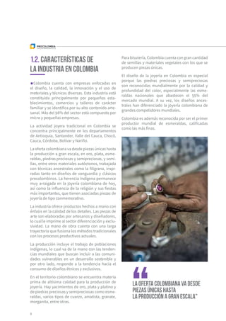 Colombia cuenta con empresas enfocadas en
el diseño, la calidad, la innovación y el uso de
materiales y técnicas diversas. Esta industria está
constituida principalmente por pequeños esta-
blecimientos, comercios y talleres de carácter
familiar y se identifica por su alto contenido arte-
sanal. Más del 98% del sector está compuesto por
micro y pequeñas empresas.
La actividad joyera tradicional en Colombia se
concentra principalmente en los departamentos
de Antioquia, Santander, Valle del Cauca, Chocó,
Cauca, Córdoba, Bolívar y Nariño.
La oferta colombiana va desde piezas únicas hasta
la producción a gran escala, en oro, plata, esme-
raldas, piedras preciosas y semipreciosas, y semi-
llas, entre otros materiales autóctonos, trabajada
con técnicas ancestrales como la filigrana, inspi-
radas tanto en diseños de vanguardia y clásicos
precolombinos. La herencia indígena permanece
muy arraigada en la joyería colombiana de hoy,
así como la influencia de la religión y sus fiestas
más importantes, que tienen asociadas piezas de
joyería de tipo conmemorativo.
La industria ofrece productos hechos a mano con
énfasis en la calidad de los detalles. Las piezas de
arte son elaboradas por artesanos y diseñadores,
lo cual le imprime al sector diferenciación y exclu-
sividad. La mano de obra cuenta con una larga
trayectoria que fusiona los métodos tradicionales
con los procesos productivos actuales.
La producción incluye el trabajo de poblaciones
indígenas, lo cual va de la mano con las tenden-
cias mundiales que buscan incluir a las comuni-
dades vulnerables en un desarrollo sostenible y
por otro lado, responde a la tendencia hacia el
consumo de diseños étnicos y exclusivos.
En el territorio colombiano se encuentra materia
prima de altísima calidad para la producción de
joyería. Hay yacimientos de oro, plata y platino y
de piedras preciosas y semipreciosas como esme-
raldas, varios tipos de cuarzo, amatista, granate,
morganita, entre otras.
Para bisutería, Colombia cuenta con gran cantidad
de semillas y materiales vegetales con los que se
producen piezas únicas.
El diseño de la joyería en Colombia es especial
porque las piedras preciosas y semipreciosas
son reconocidas mundialmente por la calidad y
profundidad del color, especialmente las esme-
raldas nacionales que abastecen el 55% del
mercado mundial. A su vez, los diseños ances-
trales han diferenciado la joyería colombiana de
grandes competidores mundiales.
Colombia es además reconocida por ser el primer
productor mundial de esmeraldas, calificadas
como las más finas.
1.2. Características de
la industria en Colombia
8
La oferta colombiana va desde
piezas únicas hasta
la producción a gran escala"
 