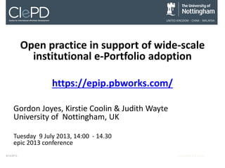 Open practice in support of wide-scale
institutional e-Portfolio adoption
https://epip.pbworks.com/
Gordon Joyes, Kirstie Coolin & Judith Wayte
University of Nottingham, UK
Tuesday 9 July 2013, 14:00 - 14.30
epic 2013 conference
9/13/2013

Event Name and Venue

 