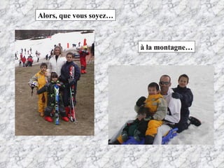 Alors, que vous soyez… à la montagne… 