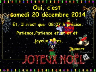 Oui, c’est
samedi 20 décembre 2014
Et, Il n’est que 08:07 h précise.
Patience,Patience et et et et
joyeux Fêtes.
Robert
 