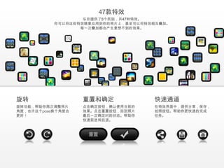 乐目提供了5个类别，共47种特效。
           你可以将这些特效随意应用到你的照片上，甚至可以将特效相互叠加。
                  每一次叠加都会产生意想不到的效果。




旋转功能，帮助你再次调整照片     点击确定按钮，确认使用当前的    在特效界面中，提供分享，保存，
角度，也许这个pose换个角度会   效果。点击重置按钮，回到照片    拍照按钮。帮助你更快速的完成
更好！                最后一次确定时的状态。帮助你    任务。
                   快速前进和后退。
 