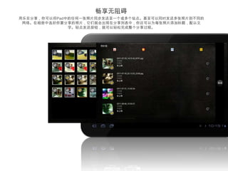 用乐目分享，你可以将Pad中的任何一张照片同步发送至一个或多个站点。甚至可以同时发送多张照片到不同的
 网络。在相册中选好你要分享的照片，它们就会出现在分享列表中，你还可以为每张照片添加标题，配以文
              字。轻点发送按钮，就可以轻松完成整个分享过程。




                        droidhen(55)   All photoes(1563)




                          Files (26)     相机照片(540)
 