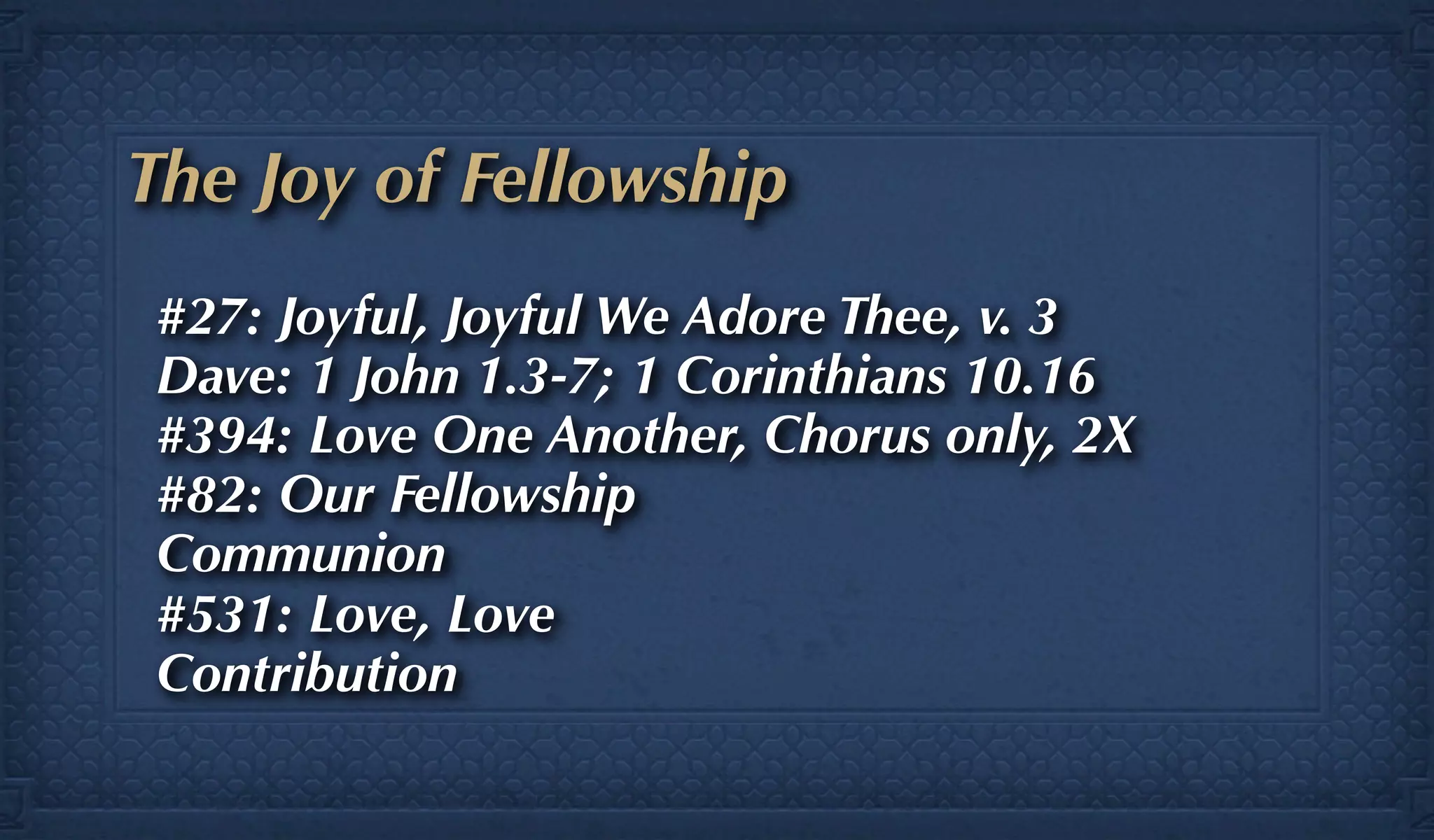 The Joy of Fellowship
#27: Joyful, Joyful We Adore Thee, v. 3
Dave: 1 John 1.3-7; 1 Corinthians 10.16
#394: Love One Another, Chorus only, 2X
#82: Our Fellowship
Communion
#531: Love, Love
Contribution
 