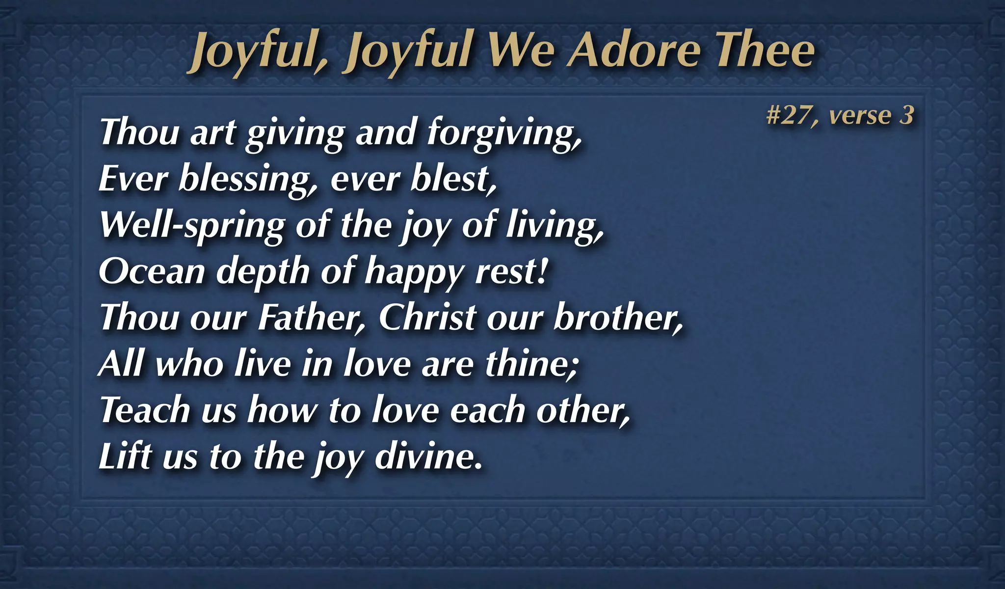 Joyful, Joyful We Adore Thee
                                       #27, verse 3
Thou art giving and forgiving,
Ever blessing, ever blest,
Well-spring of the joy of living,
Ocean depth of happy rest!
Thou our Father, Christ our brother,
All who live in love are thine;
Teach us how to love each other,
Lift us to the joy divine.
 