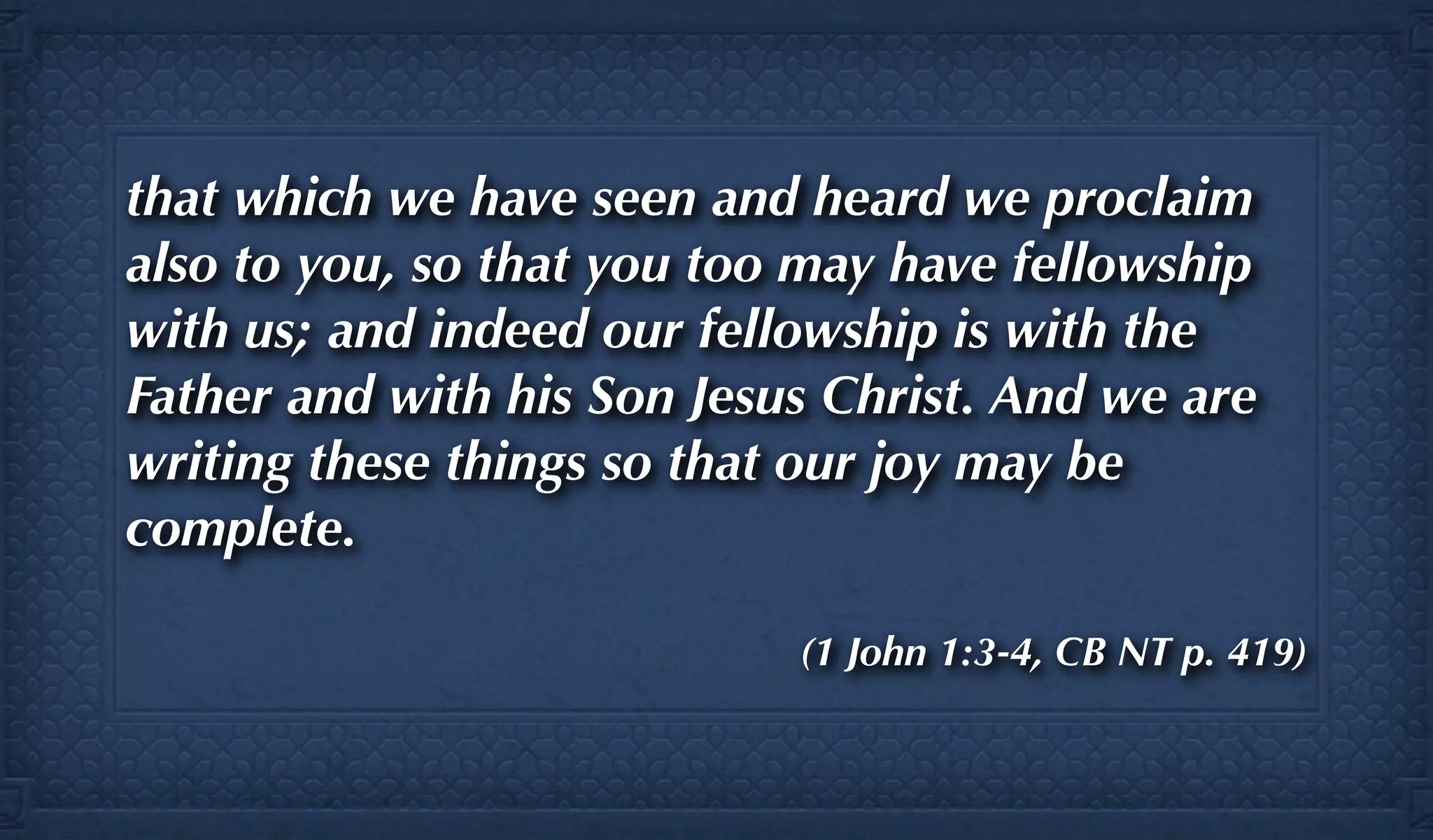 that which we have seen and heard we proclaim
also to you, so that you too may have fellowship
with us; and indeed our fellowship is with the
Father and with his Son Jesus Christ. And we are
writing these things so that our joy may be
complete.

                            (1 John 1:3-4, CB NT p. 419)
 