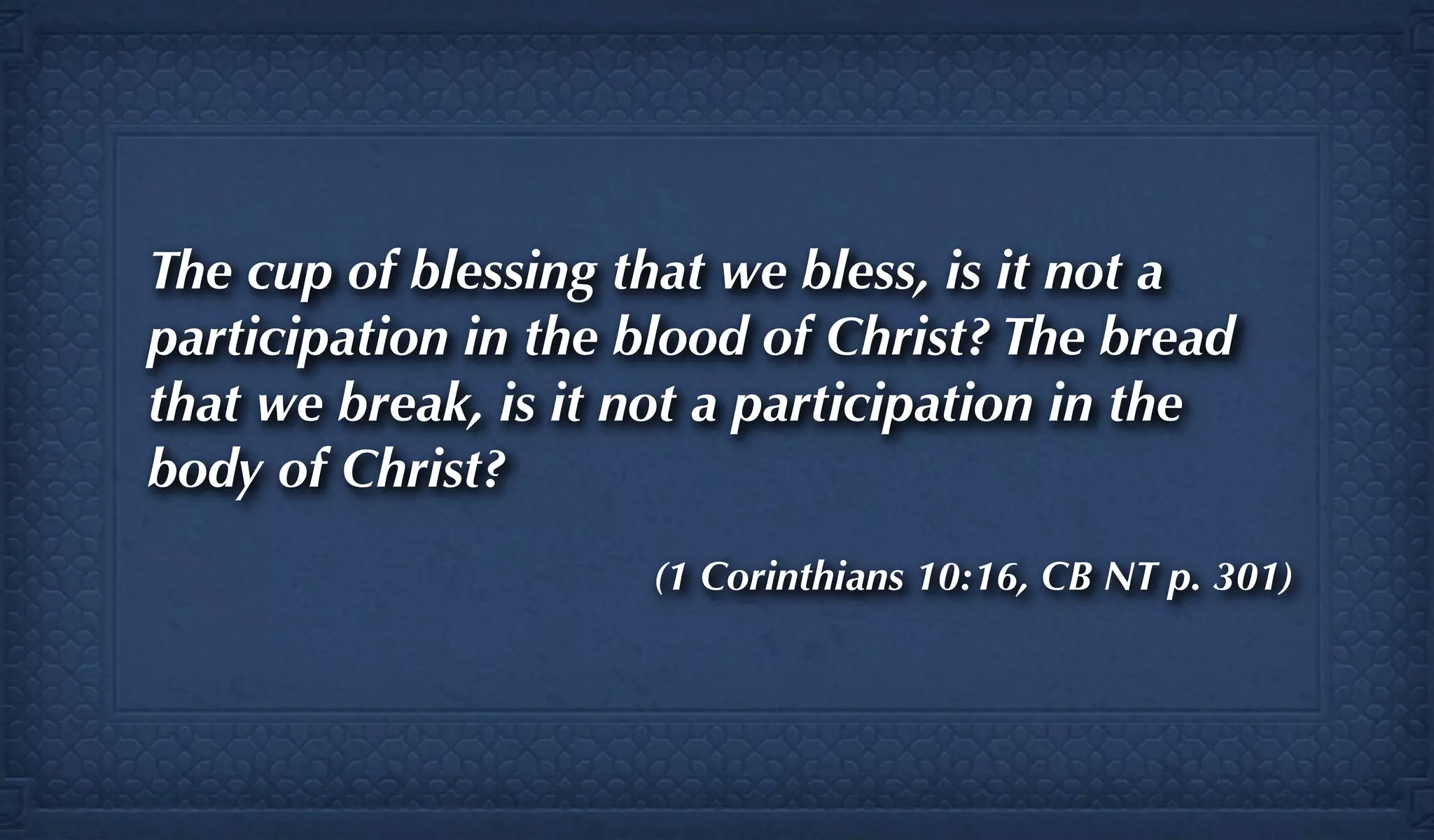 The cup of blessing that we bless, is it not a
participation in the blood of Christ? The bread
that we break, is it not a participation in the
body of Christ?
                     (1 Corinthians 10:16, CB NT p. 301)
 