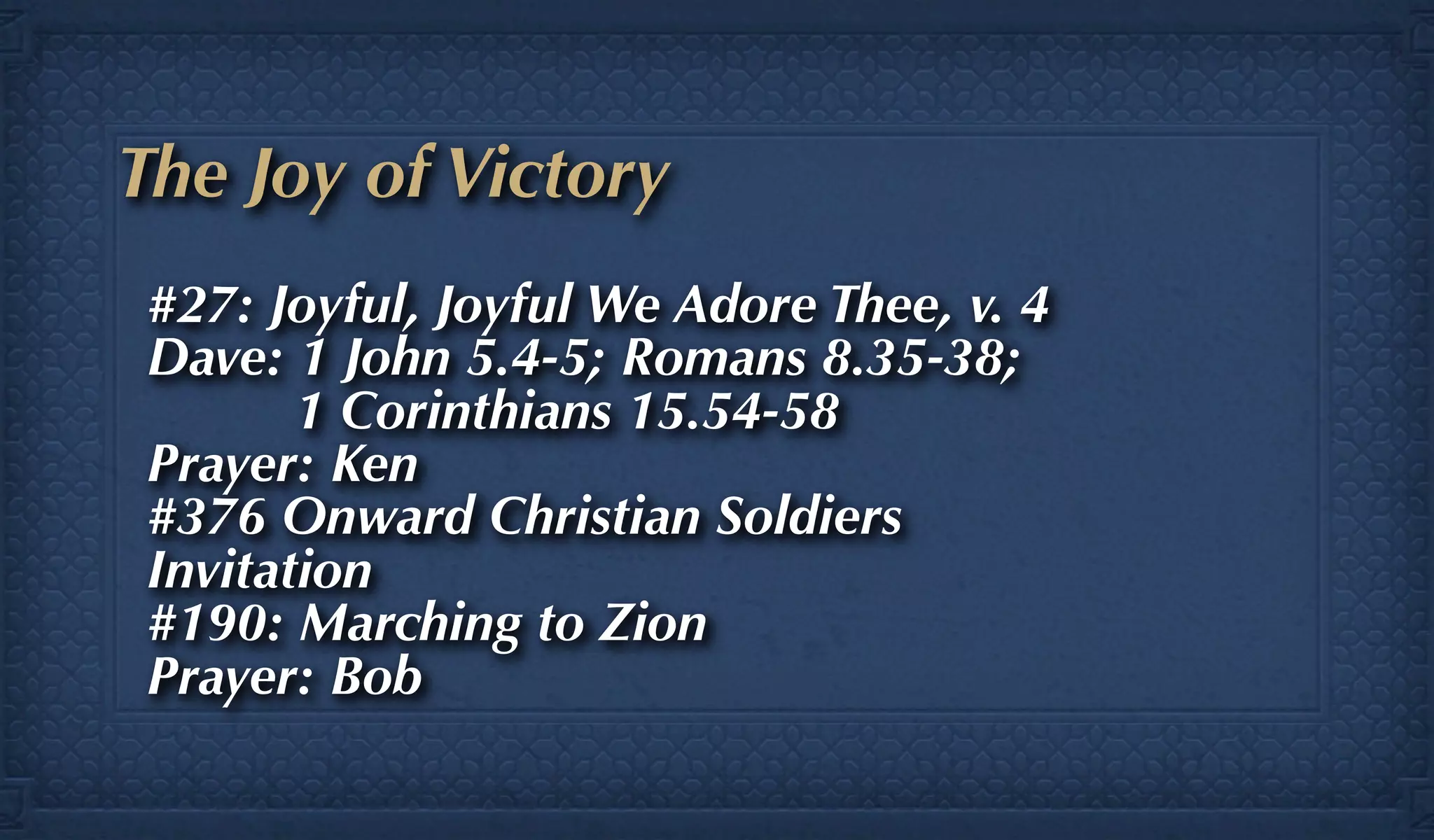 The Joy of Victory
 #27: Joyful, Joyful We Adore Thee, v. 4
 Dave: 1 John 5.4-5; Romans 8.35-38;
        1 Corinthians 15.54-58
 Prayer: Ken
 #376 Onward Christian Soldiers
 Invitation
 #190: Marching to Zion
 Prayer: Bob
 