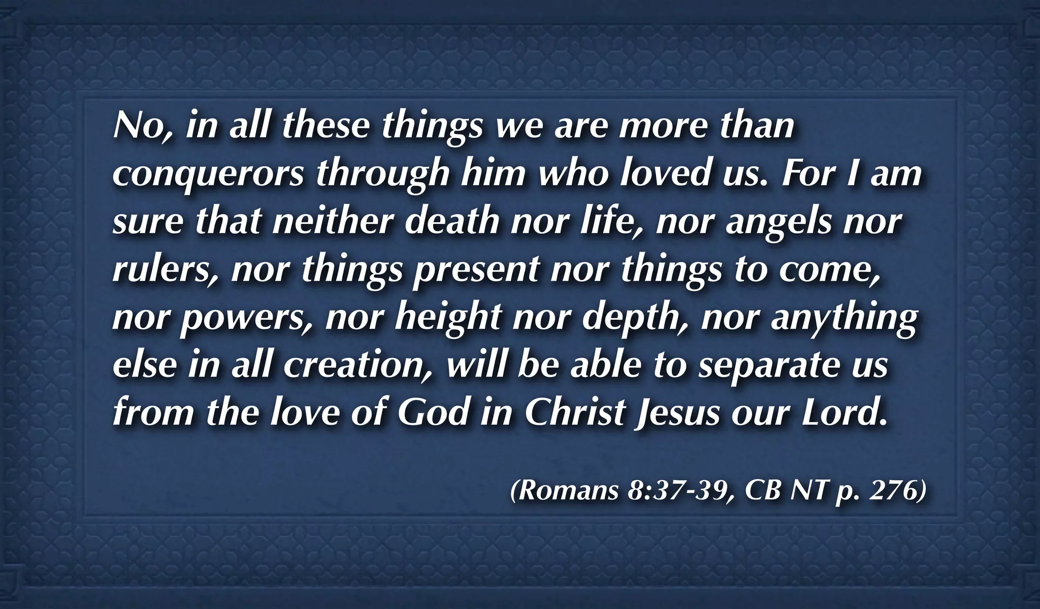 No, in all these things we are more than
conquerors through him who loved us. For I am
sure that neither death nor life, nor angels nor
rulers, nor things present nor things to come,
nor powers, nor height nor depth, nor anything
else in all creation, will be able to separate us
from the love of God in Christ Jesus our Lord.
                       (Romans 8:37-39, CB NT p. 276)
 