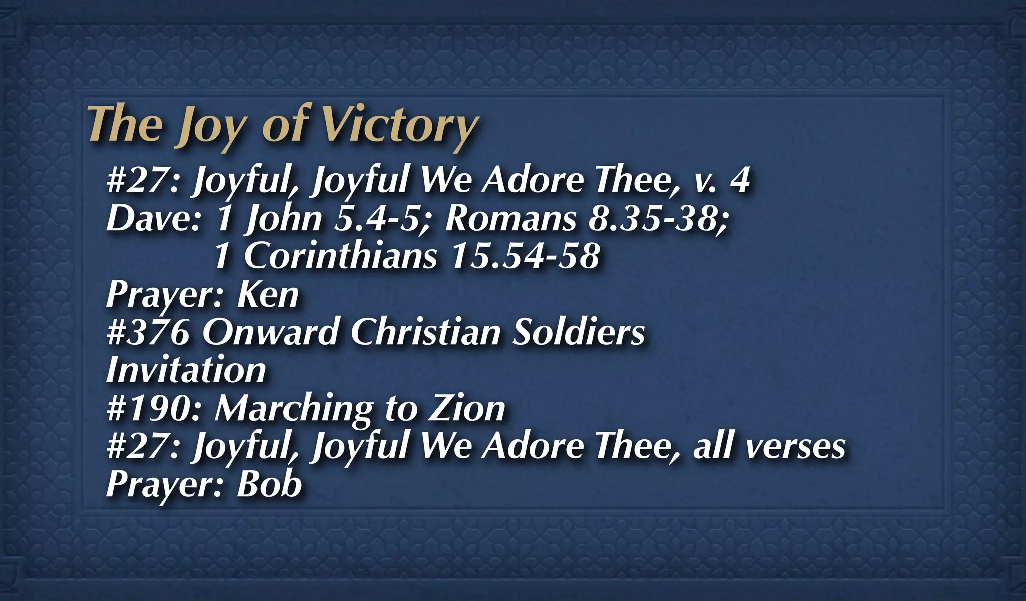 The Joy of Victory
 #27: Joyful, Joyful We Adore Thee, v. 4
 Dave: 1 John 5.4-5; Romans 8.35-38;
        1 Corinthians 15.54-58
 Prayer: Ken
 #376 Onward Christian Soldiers
 Invitation
 #190: Marching to Zion
 #27: Joyful, Joyful We Adore Thee, all verses
 Prayer: Bob
 