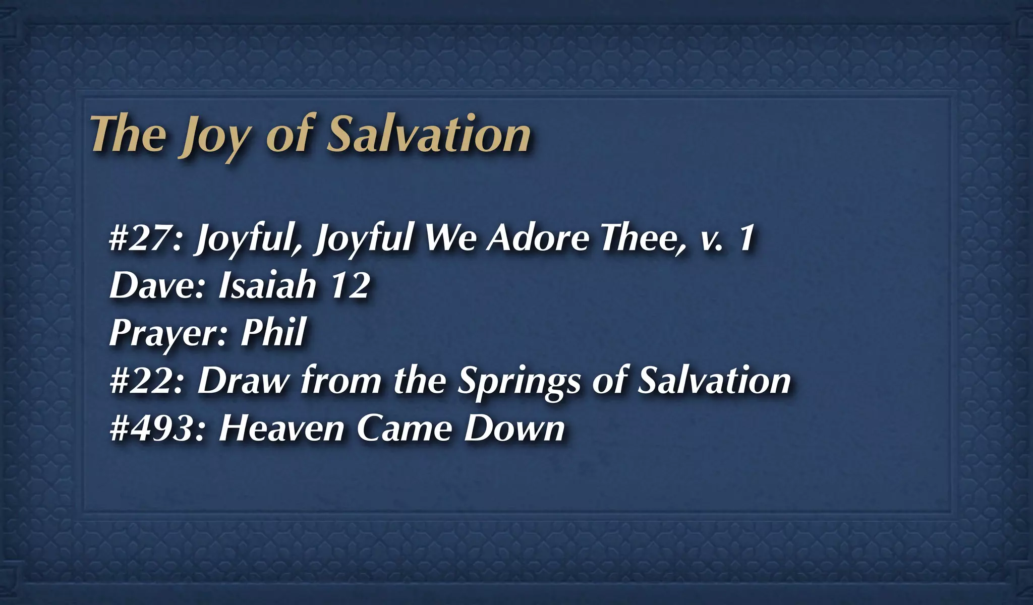 The Joy of Salvation
#27: Joyful, Joyful We Adore Thee, v. 1
Dave: Isaiah 12
Prayer: Phil
#22: Draw from the Springs of Salvation
#493: Heaven Came Down
 