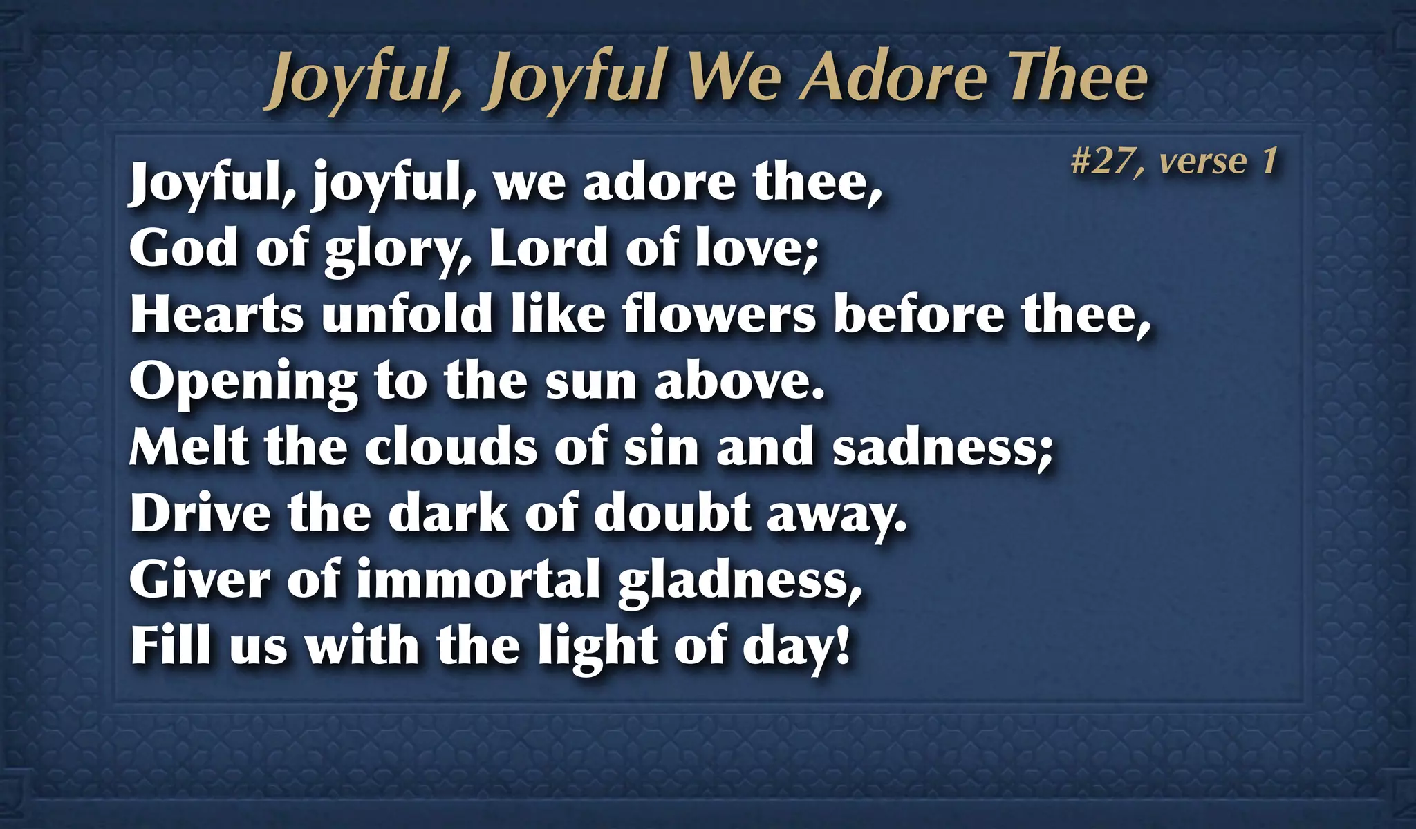 Joyful, Joyful We Adore Thee
                                  #27, verse 1
Joyful, joyful, we adore thee,
God of glory, Lord of love;
Hearts unfold like ﬂowers before thee,
Opening to the sun above.
Melt the clouds of sin and sadness;
Drive the dark of doubt away.
Giver of immortal gladness,
Fill us with the light of day!
 