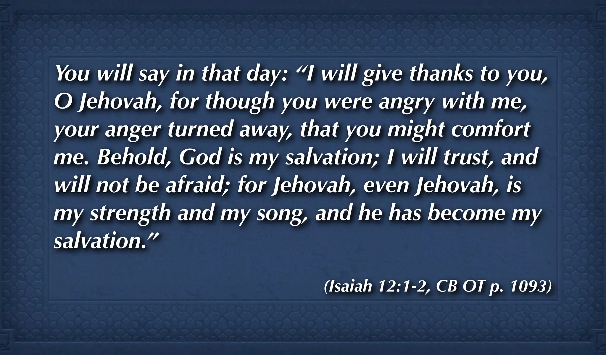 You will say in that day: “I will give thanks to you,
O Jehovah, for though you were angry with me,
your anger turned away, that you might comfort
me. Behold, God is my salvation; I will trust, and
will not be afraid; for Jehovah, even Jehovah, is
my strength and my song, and he has become my
salvation.”
                            (Isaiah 12:1-2, CB OT p. 1093)
 