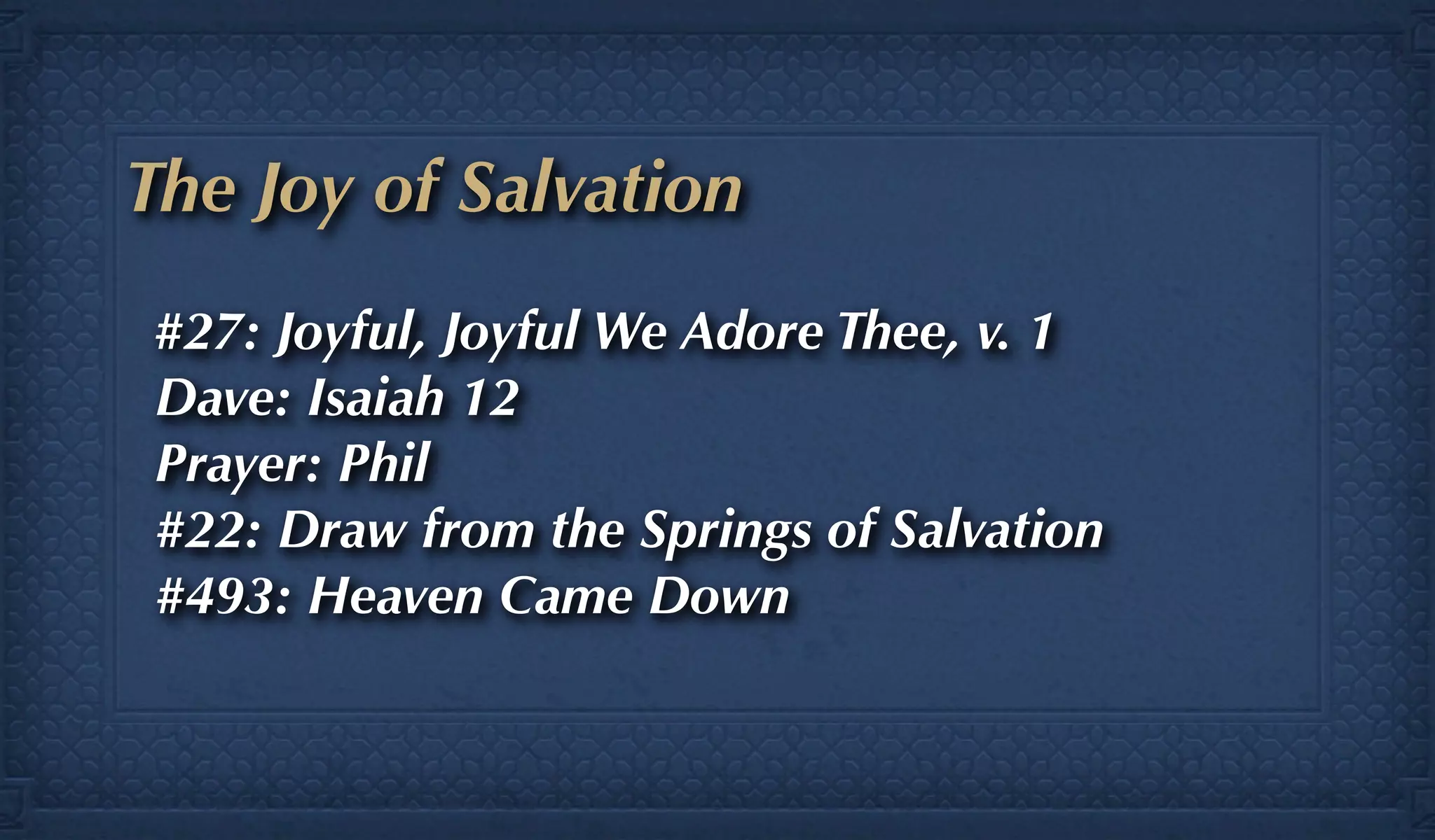 The Joy of Salvation
#27: Joyful, Joyful We Adore Thee, v. 1
Dave: Isaiah 12
Prayer: Phil
#22: Draw from the Springs of Salvation
#493: Heaven Came Down
 