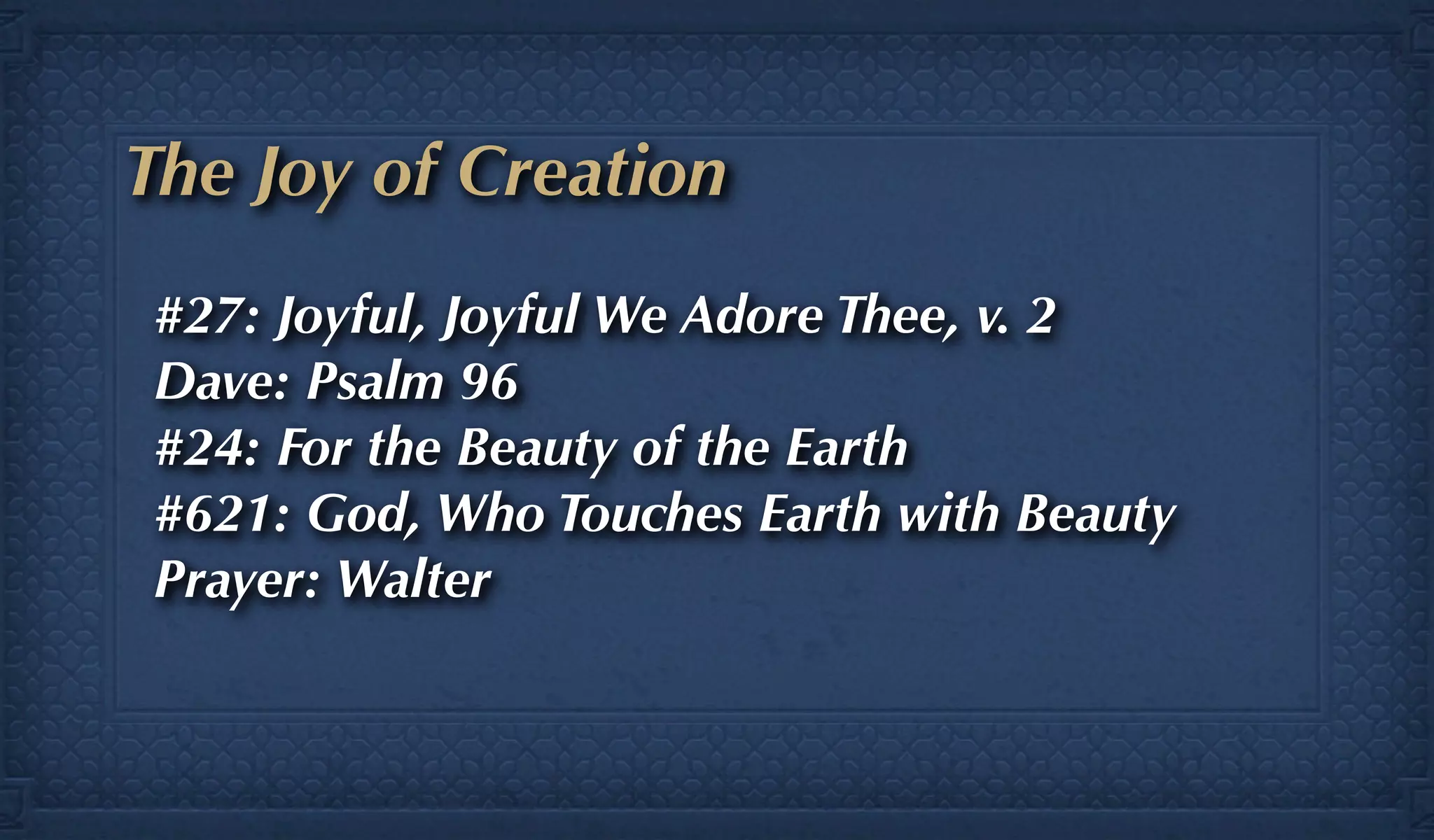 The Joy of Creation
#27: Joyful, Joyful We Adore Thee, v. 2
Dave: Psalm 96
#24: For the Beauty of the Earth
#621: God, Who Touches Earth with Beauty
Prayer: Walter
 