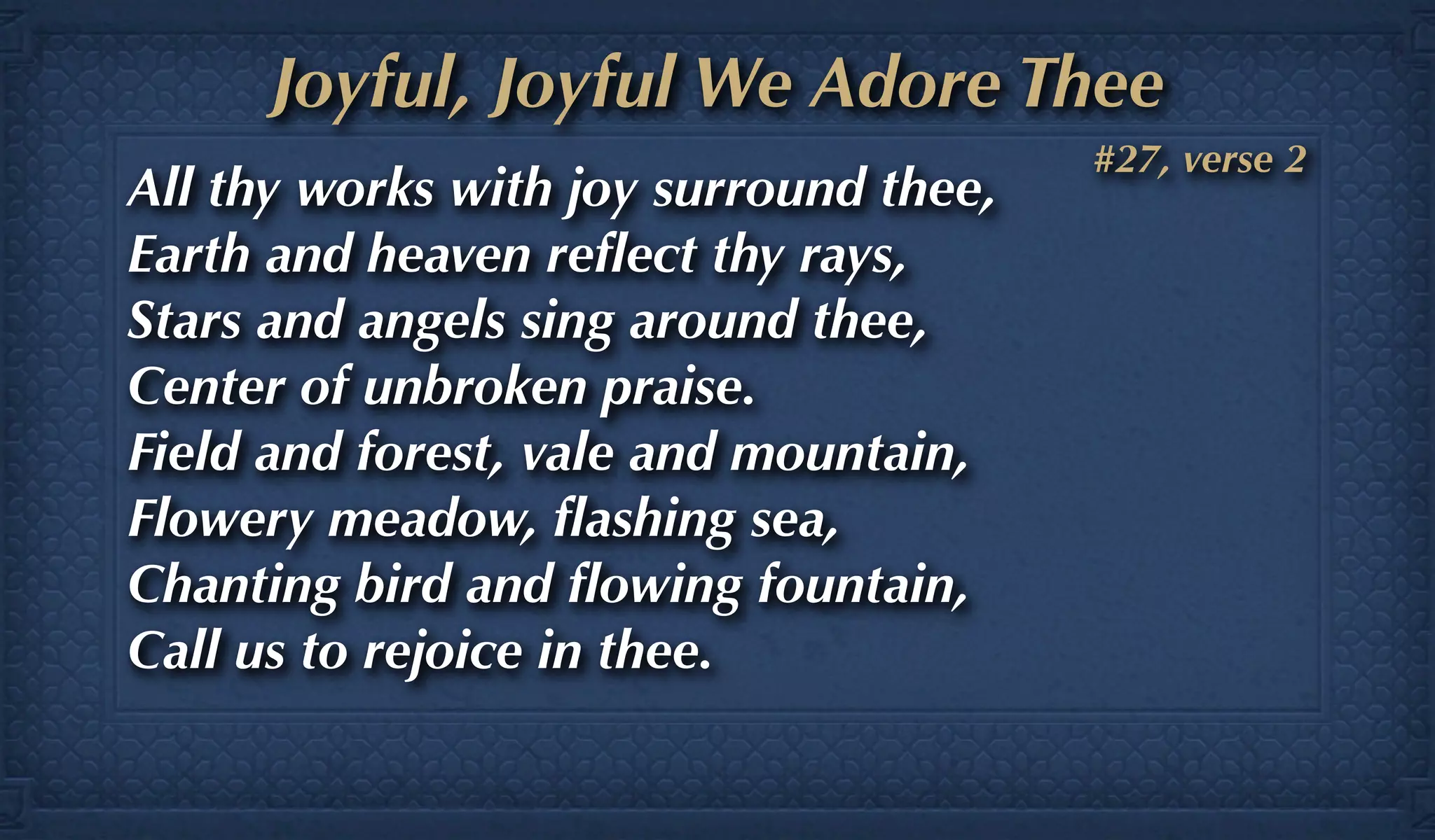 Joyful, Joyful We Adore Thee
                                        #27, verse 2
All thy works with joy surround thee,
Earth and heaven reﬂect thy rays,
Stars and angels sing around thee,
Center of unbroken praise.
Field and forest, vale and mountain,
Flowery meadow, ﬂashing sea,
Chanting bird and ﬂowing fountain,
Call us to rejoice in thee.
 