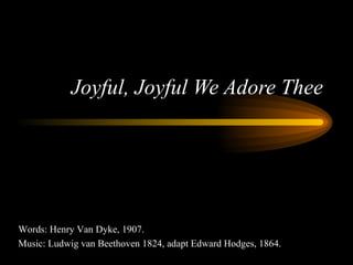 Joyful, Joyful We Adore Thee Words: Henry Van Dyke, 1907. Music: Ludwig van Beethoven 1824, adapt Edward Hodges, 1864. 