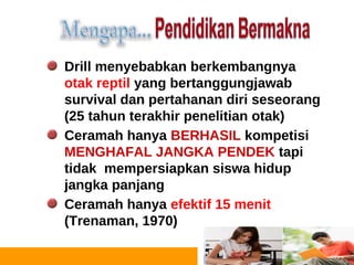 Drill menyebabkan berkembangnya
     otak reptil yang bertanggungjawab
     survival dan pertahanan diri seseorang
     (25 tahun terakhir penelitian otak)
     Ceramah hanya BERHASIL kompetisi
     MENGHAFAL JANGKA PENDEK tapi
     tidak mempersiapkan siswa hidup
     jangka panjang
     Ceramah hanya efektif 15 menit
     (Trenaman, 1970)

14
 