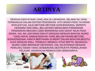 ARTINYA
  DENGAN KENYATAAN YANG ADA DI LAPANGAN, SELAMA INI YANG
TERBANGUN DALAM SISTEM PENDIDIKAN KITA MASIH PADA TATARAN
    INTELEKTUAL SAJA.METODE-METODE KONVENSIONAL SEPERTI
       CERAMAH DAN DRILL BELUM BISA MENGUBAH PARADIGMA
   PENDIDIKAN MENJADI LEBIH BERMAKNA DAN SARAT NILAI PADA
 SISWA. HAL INI LANTARAN DIIKUTI DENGAN INDIKASI BANYAK MURID
      YANG HAFAL NAMUN BANYAK YANG BELUM PAHAM.METODE
KONVENSIONAL HANYA BERTAHAN 15 MENIT DALAM INGATAN,BEGITU
  JUGA DENGAN DRILL TERBUKTI MEMACU OTAK REPTIL SEHINGGA
     MURID LEBIH BERSIKAP DEFFENCE. HAL INI DITANDAI DENGAN
   PERILAKU SISWA YANG CENDERUNG DESTRUKTIF,PERKELAHIAN
          PELAJAR, KENAKALAN REMAJA DAN SEBAGAINYA.
 