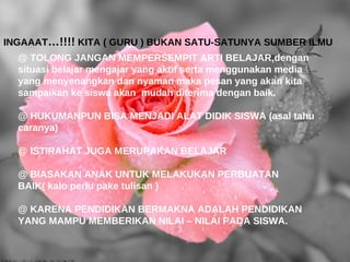 INGAAAT…!!!! KITA ( GURU ) BUKAN SATU-SATUNYA SUMBER ILMU
  @ TOLONG JANGAN MEMPERSEMPIT ARTI BELAJAR,dengan
  situasi belajar mengajar yang aktif serta menggunakan media
  yang menyenangkan dan nyaman maka pesan yang akan kita
  sampaikan ke siswa akan mudah diterima dengan baik.

  @ HUKUMANPUN BISA MENJADI ALAT DIDIK SISWA (asal tahu
  caranya)

  @ ISTIRAHAT JUGA MERUPAKAN BELAJAR

  @ BIASAKAN ANAK UNTUK MELAKUKAN PERBUATAN
  BAIK( kalo perlu pake tulisan )

  @ KARENA PENDIDIKAN BERMAKNA ADALAH PENDIDIKAN
  YANG MAMPU MEMBERIKAN NILAI – NILAI PADA SISWA.
 