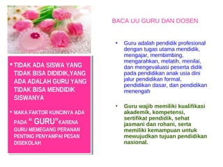 BACA UU GURU DAN DOSEN


                             •   Guru adalah pendidik profesional
                                 dengan tugas utama mendidik,
                                 mengajar, membimbing,
                                 mengarahkan, melatih, menilai,
 TIDAK ADA SISWA YANG
  TIDAK ADA SISWA YANG          dan mengevaluasi peserta didik
  TIDAK BISA DIDIDIK,YANG
   TIDAK BISA DIDIDIK,YANG       pada pendidikan anak usia dini
  ADA ADALAH GURU YANG           jalur pendidikan formal,
   ADA ADALAH GURU YANG          pendidikan dasar, dan pendidikan
  TIDAK BISA MENDIDIK
   TIDAK BISA MENDIDIK           menengah
  SISWANYA
   SISWANYA
                             •   Guru wajib memiliki kualifikasi
MAKA FAKTOR KUNCINYA ADA
  MAKA FAKTOR KUNCINYA ADA       akademik, kompetensi,
                                 sertifikat pendidik, sehat
 PADA “ GURU”KARENA
  PADA “ GURU”KARENA             jasmani dan rohani, serta
 GURU MEMEGANG PERANAN
  GURU MEMEGANG PERANAN          memiliki kemampuan untuk
 PENTING PENYAMPAI PESAN
  PENTING PENYAMPAI PESAN        mewujudkan tujuan pendidikan
 DISEKOLAH
  DISEKOLAH                      nasional.
 